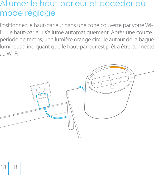 18 FRAllumer le haut-parleur et acc&eacute;der au mode r&eacute;glage Positionnez le haut-parleur dans une zone couverte par votre Wi-Fi.  Le haut-parleur s&rsquo;allume automatiquement. Apr&egrave;s une courte p&eacute;riode de temps, une lumi&egrave;re orange circule autour de la bague lumineuse, indiquant que le haut-parleur est pr&ecirc;t &agrave; &ecirc;tre connect&eacute; au Wi-Fi.
