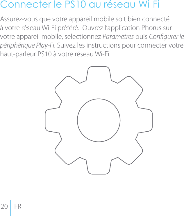 20 FRConnecter le PS10 au r&eacute;seau Wi-FiAssurez-vous que votre appareil mobile soit bien connect&eacute; &agrave; votre r&eacute;seau Wi-Fi pr&eacute;f&eacute;r&eacute;.  Ouvrez l&rsquo;application Phorus sur votre appareil mobile, selectionnez Param&egrave;tres puis Congurer le p&eacute;riph&eacute;rique Play-Fi. Suivez les instructions pour connecter votre haut-parleur PS10 &agrave; votre r&eacute;seau Wi-Fi.