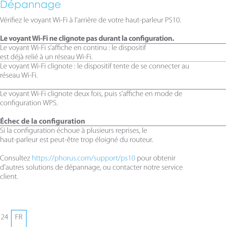 24 FRD&eacute;pannageV&eacute;riez le voyant Wi-Fi &agrave; l&rsquo;arri&egrave;re de votre haut-parleur PS10. Le voyant Wi-Fi ne clignote pas durant la conguration.Le voyant Wi-Fi s&rsquo;ache en continu: le dispositif  est d&eacute;j&agrave; reli&eacute; &agrave; un r&eacute;seau Wi-Fi.Le voyant Wi-Fi clignote: le dispositif tente de se connecter au r&eacute;seau Wi-Fi.  Le voyant Wi-Fi clignote deux fois, puis s&rsquo;ache en mode de congurationWPS. &Eacute;chec de la conguration Si la conguration &eacute;choue &agrave; plusieurs reprises, le  haut-parleur est peut-&ecirc;tre trop &eacute;loign&eacute; du routeur. Consultez https://phorus.com/support/ps10 pour obtenir d&rsquo;autres solutions de d&eacute;pannage, ou contacter notre service client.