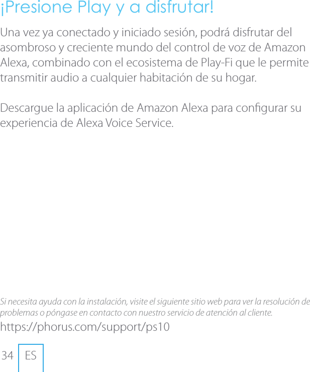 34 ES&iexcl;Presione Play y a disfrutar!Una vez ya conectado y iniciado sesi&oacute;n, podr&aacute; disfrutar del asombroso y creciente mundo del control de voz de Amazon Alexa, combinado con el ecosistema de Play-Fi que le permite transmitir audio a cualquier habitaci&oacute;n de su hogar.Descargue la aplicaci&oacute;n de Amazon Alexa para congurar su experiencia de Alexa Voice Service. Si necesita ayuda con la instalaci&oacute;n, visite el siguiente sitio web para ver la resoluci&oacute;n de problemas o p&oacute;ngase en contacto con nuestro servicio de atenci&oacute;n al cliente.https://phorus.com/support/ps10