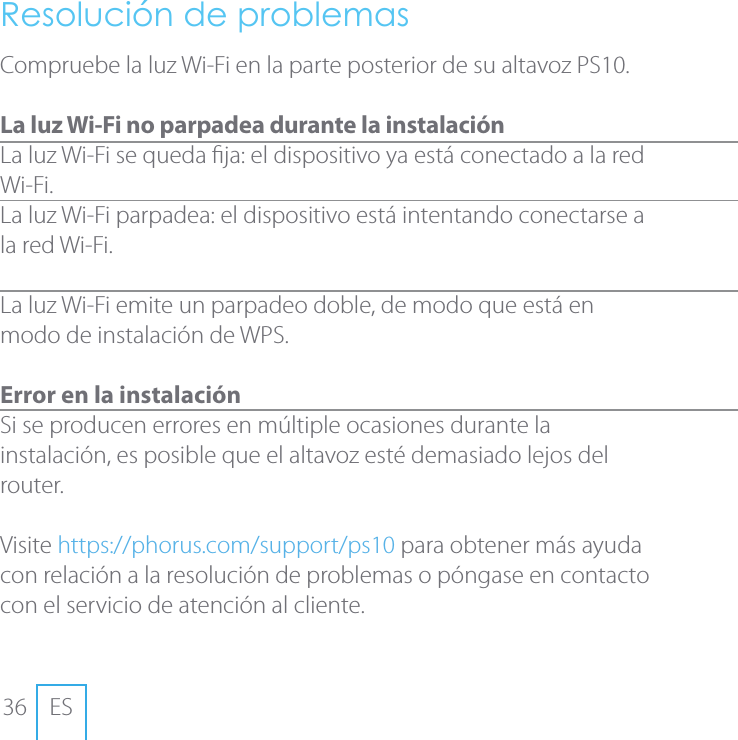 36 ESResoluci&oacute;n de problemasCompruebe la luz Wi-Fi en la parte posterior de su altavoz PS10. La luz Wi-Fi no parpadea durante la instalaci&oacute;nLa luz Wi-Fi se queda ja: el dispositivo ya est&aacute; conectado a la red Wi-Fi.La luz Wi-Fi parpadea: el dispositivo est&aacute; intentando conectarse a la red Wi-Fi.  La luz Wi-Fi emite un parpadeo doble, de modo que est&aacute; en modo de instalaci&oacute;n de WPS. Error en la instalaci&oacute;n Si se producen errores en m&uacute;ltiple ocasiones durante la instalaci&oacute;n, es posible que el altavoz est&eacute; demasiado lejos del router. Visite https://phorus.com/support/ps10 para obtener m&aacute;s ayuda con relaci&oacute;n a la resoluci&oacute;n de problemas o p&oacute;ngase en contacto con el servicio de atenci&oacute;n al cliente.