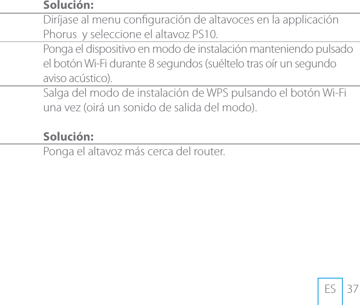 37ES Soluci&oacute;n:Dir&iacute;jase al menu conguraci&oacute;n de altavoces en la applicaci&oacute;n Phorus  y seleccione el altavoz PS10. Ponga el dispositivo en modo de instalaci&oacute;n manteniendo pulsado el bot&oacute;n Wi-Fi durante 8 segundos (su&eacute;ltelo tras o&iacute;r un segundo aviso ac&uacute;stico).Salga del modo de instalaci&oacute;n de WPS pulsando el bot&oacute;n Wi-Fi una vez (oir&aacute; un sonido de salida del modo).Soluci&oacute;n:Ponga el altavoz m&aacute;s cerca del router.