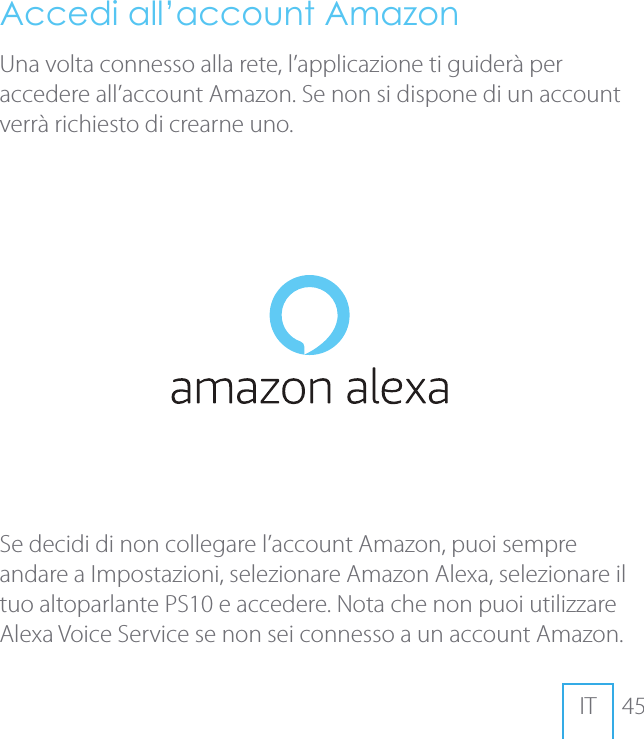 45ITAccedi all&rsquo;account AmazonUna volta connesso alla rete, l&rsquo;applicazione ti guider&agrave; per accedere all&rsquo;account Amazon. Se non si dispone di un account verr&agrave; richiesto di crearne uno.Se decidi di non collegare l&rsquo;account Amazon, puoi sempre andare a Impostazioni, selezionare Amazon Alexa, selezionare il tuo altoparlante PS10 e accedere. Nota che non puoi utilizzare Alexa Voice Service se non sei connesso a un account Amazon.