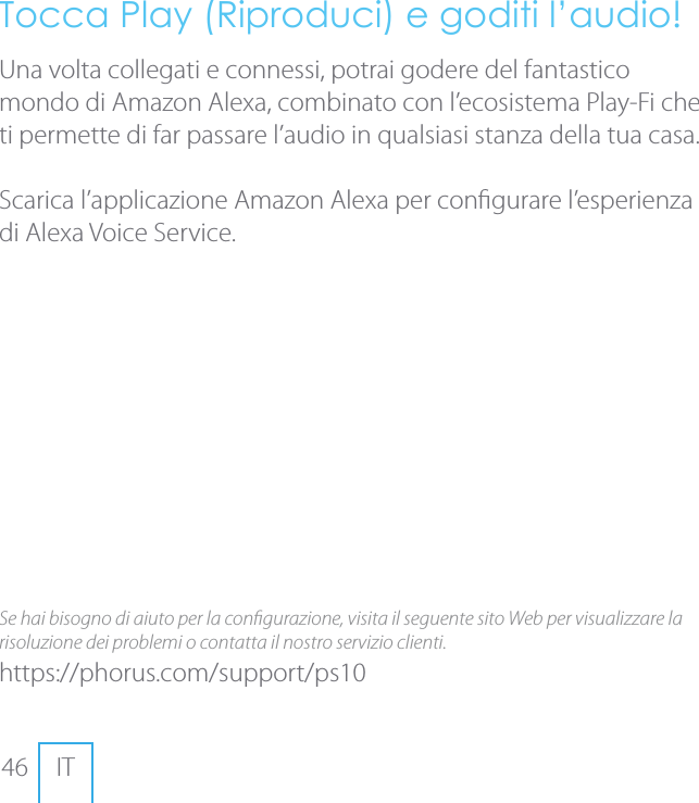 46 ITTocca Play (Riproduci) e goditi l&rsquo;audio!Una volta collegati e connessi, potrai godere del fantastico mondo di Amazon Alexa, combinato con l&rsquo;ecosistema Play-Fi che ti permette di far passare l&rsquo;audio in qualsiasi stanza della tua casa.Scarica l&rsquo;applicazione Amazon Alexa per congurare l&rsquo;esperienza di Alexa Voice Service.Se hai bisogno di aiuto per la congurazione, visita il seguente sito Web per visualizzare la risoluzione dei problemi o contatta il nostro servizio clienti.https://phorus.com/support/ps10