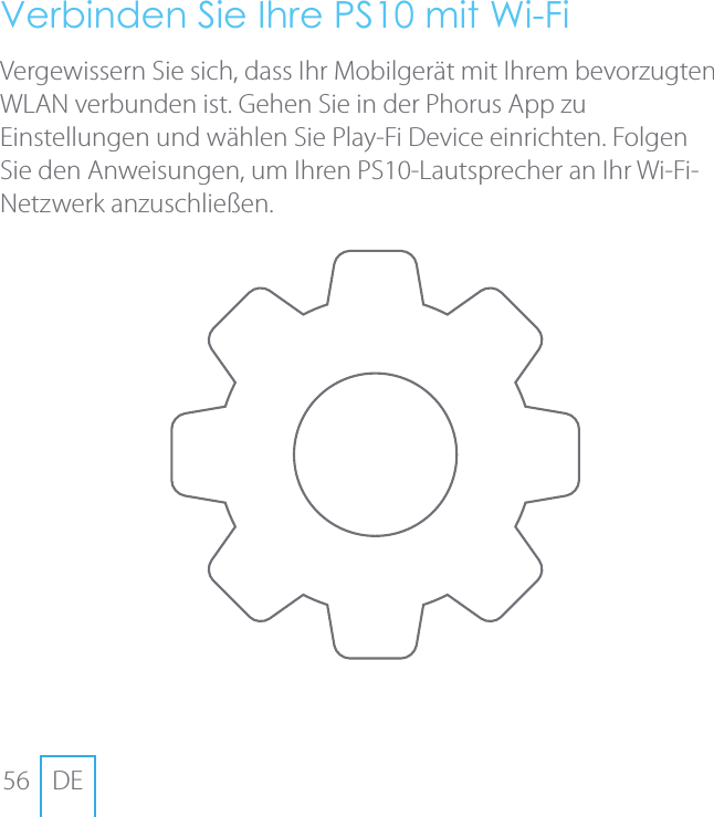 56 DEVerbinden Sie Ihre PS10 mit Wi-FiVergewissern Sie sich, dass Ihr Mobilger&auml;t mit Ihrem bevorzugten WLAN verbunden ist. Gehen Sie in der Phorus App zu Einstellungen und w&auml;hlen Sie Play-Fi Device einrichten. Folgen Sie den Anweisungen, um Ihren PS10-Lautsprecher an Ihr Wi-Fi-Netzwerk anzuschlie&szlig;en.