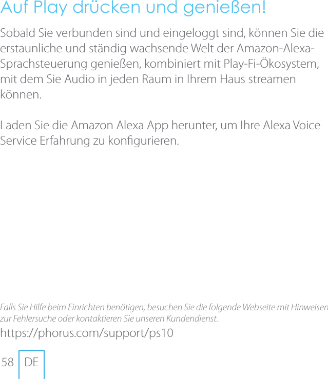 58 DEAuf Play dr&uuml;cken und genie&szlig;en!Sobald Sie verbunden sind und eingeloggt sind, k&ouml;nnen Sie die erstaunliche und st&auml;ndig wachsende Welt der Amazon-Alexa-Sprachsteuerung genie&szlig;en, kombiniert mit Play-Fi-&Ouml;kosystem, mit dem Sie Audio in jeden Raum in Ihrem Haus streamen k&ouml;nnen.Laden Sie die Amazon Alexa App herunter, um Ihre Alexa Voice Service Erfahrung zu kongurieren. Falls Sie Hilfe beim Einrichten ben&ouml;tigen, besuchen Sie die folgende Webseite mit Hinweisen zur Fehlersuche oder kontaktieren Sie unseren Kundendienst.https://phorus.com/support/ps10