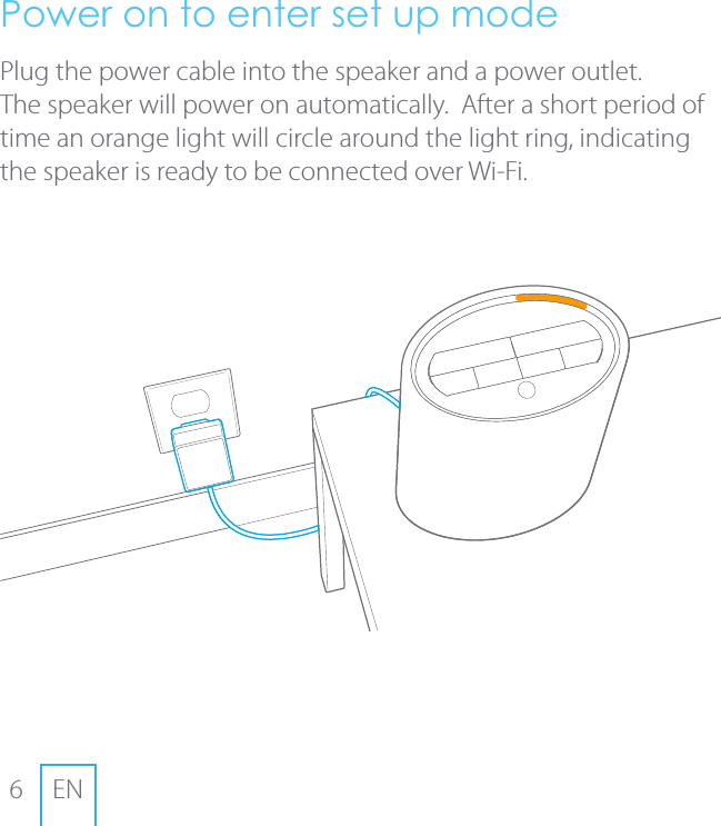 6ENPower on to enter set up mode Plug the power cable into the speaker and a power outlet.  The speaker will power on automatically.  After a short period of time an orange light will circle around the light ring, indicating the speaker is ready to be connected over Wi-Fi.
