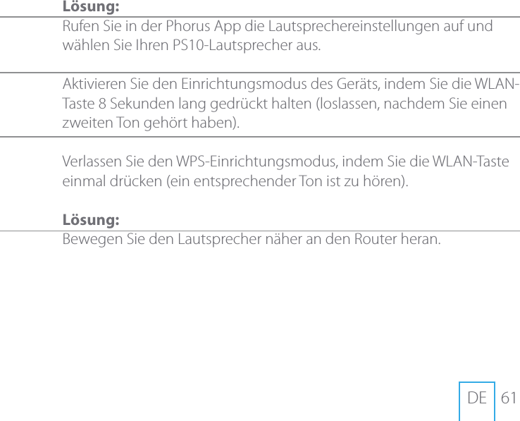 61DEL&ouml;sung:Rufen Sie in der Phorus App die Lautsprechereinstellungen auf und w&auml;hlen Sie Ihren PS10-Lautsprecher aus.   Aktivieren Sie den Einrichtungsmodus des Ger&auml;ts, indem Sie die WLAN-Taste 8 Sekunden lang gedr&uuml;ckt halten (loslassen, nachdem Sie einen zweiten Ton geh&ouml;rt haben). Verlassen Sie den WPS-Einrichtungsmodus, indem Sie die WLAN-Taste einmal dr&uuml;cken (ein entsprechender Ton ist zu h&ouml;ren).L&ouml;sung:Bewegen Sie den Lautsprecher n&auml;her an den Router heran.