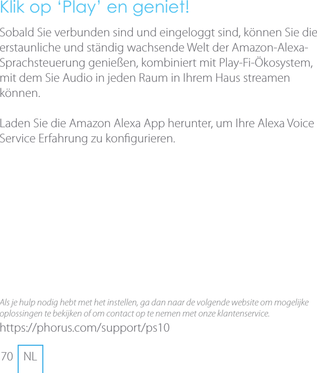 70 NLKlik op &lsquo;Play&rsquo; en geniet!Sobald Sie verbunden sind und eingeloggt sind, k&ouml;nnen Sie die erstaunliche und st&auml;ndig wachsende Welt der Amazon-Alexa-Sprachsteuerung genie&szlig;en, kombiniert mit Play-Fi-&Ouml;kosystem, mit dem Sie Audio in jeden Raum in Ihrem Haus streamen k&ouml;nnen.Laden Sie die Amazon Alexa App herunter, um Ihre Alexa Voice Service Erfahrung zu kongurieren.Als je hulp nodig hebt met het instellen, ga dan naar de volgende website om mogelijke oplossingen te bekijken of om contact op te nemen met onze klantenservice.https://phorus.com/support/ps10