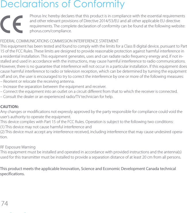 74Declarations of ConformityPhorus Inc hereby declares that this product is in compliance with the essential requirements and other relevant provisions of Directive 2014/53/EU and all other applicable EU directive requirements. The complete declaration of conformity can be found at the following website: phorus.com/compliance.FEDERAL COMMUNICATIONS COMMISSION INTERFERENCE STATEMENTThis equipment has been tested and found to comply with the limits for a Class B digital device, pursuant to Part 15 of the FCC Rules. These limits are designed to provide reasonable protection against harmful interference in a residential installation. This equipment generates, uses and can radiate radio frequency energy and, if not in-stalled and used in accordance with the instructions, may cause harmful interference to radio communications. However, there is no guarantee that interference will not occur in a particular installation. If this equipment does cause harmful interference to radio or television reception, which can be determined by turning the equipment o and on, the user is encouraged to try to correct the interference by one or more of the following measures:&ndash; Reorient or relocate the receiving antenna.&ndash; Increase the separation between the equipment and receiver.&ndash; Connect the equipment into an outlet on a circuit dierent from that to which the receiver is connected.&ndash; Consult the dealer or an experienced radio/TV technician for help.CAUTION:Any changes or modications not expressly approved by the party responsible for compliance could void the user&rsquo;s authority to operate the equipment.This device complies with Part 15 of the FCC Rules. Operation is subject to the following two conditions:(1) This device may not cause harmful interference and(2) This device must accept any interference received, including interference that may cause undesired opera-tion.RF Exposure WarningThis equipment must be installed and operated in accordance with provided instructions and the antenna(s) used for this transmitter must be installed to provide a separation distance of at least 20 cm from all persons.This product meets the applicable Innovation, Science and Economic Development Canada technical specifications. 