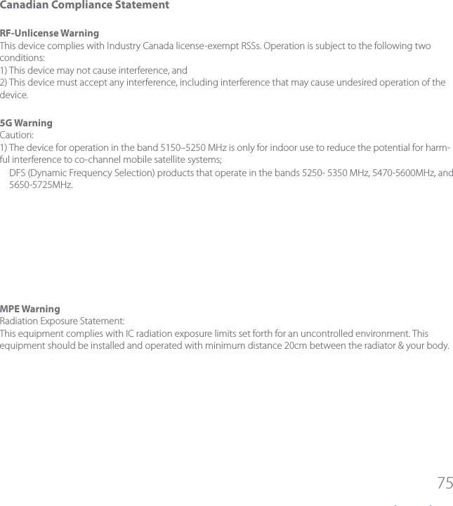 75Canadian Compliance StatementRF-UnlicenseWarningThis device complies with Industry Canada license-exempt RSSs. Operation is subject to the following two conditions:1) This device may not cause interference, and2) This device must accept any interference, including interference that may cause undesired operation of the device.5GWarningCaution:1) The device for operation in the band 5150&ndash;5250 MHz is only for indoor use to reduce the potential for harm-ful interference to co-channel mobile satellite systems;DFS (Dynamic Frequency Selection) products that operate in the bands 5250- 5350 MHz, 5470-5600MHz, and 5650-5725MHz.MPEWarningRadiation Exposure Statement:This equipment complies with IC radiation exposure limits set forth for an uncontrolled environment. This equipment should be installed and operated with minimum distance 20cm between the radiator &amp; your body.