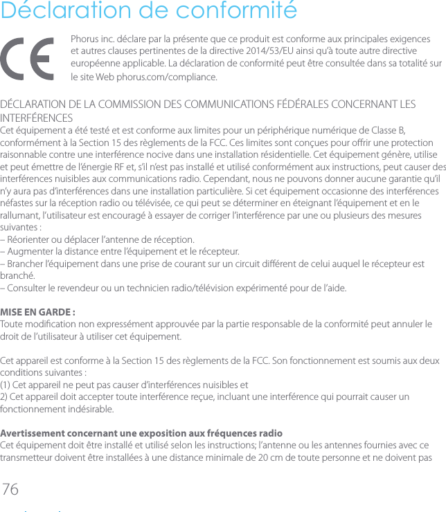 76D&eacute;claration de conformit&eacute;Phorus inc. d&eacute;clare par la pr&eacute;sente que ce produit est conforme aux principales exigences et autres clauses pertinentes de la directive2014/53/EU ainsi qu&rsquo;&agrave; toute autre directive europ&eacute;enne applicable. La d&eacute;claration de conformit&eacute; peut &ecirc;tre consult&eacute;e dans sa totalit&eacute; sur le siteWebphorus.com/compliance.D&Eacute;CLARATION DE LA COMMISSION DES COMMUNICATIONS F&Eacute;D&Eacute;RALES CONCERNANT LES INTERF&Eacute;RENCESCet &eacute;quipement a &eacute;t&eacute; test&eacute; et est conforme aux limites pour un p&eacute;riph&eacute;rique num&eacute;rique de Classe B, conform&eacute;ment &agrave; la Section 15 des r&egrave;glements de la FCC. Ces limites sont con&ccedil;ues pour orir une protection raisonnable contre une interf&eacute;rence nocive dans une installation r&eacute;sidentielle. Cet &eacute;quipement g&eacute;n&egrave;re, utilise et peut &eacute;mettre de l&rsquo;&eacute;nergie RF et, s&rsquo;il n&rsquo;est pas install&eacute; et utilis&eacute; conform&eacute;ment aux instructions, peut causer des interf&eacute;rences nuisibles aux communications radio. Cependant, nous ne pouvons donner aucune garantie qu&rsquo;il n&rsquo;y aura pas d&rsquo;interf&eacute;rences dans une installation particuli&egrave;re. Si cet &eacute;quipement occasionne des interf&eacute;rences n&eacute;fastes sur la r&eacute;ception radio ou t&eacute;l&eacute;vis&eacute;e, ce qui peut se d&eacute;terminer en &eacute;teignant l&rsquo;&eacute;quipement et en le rallumant, l&rsquo;utilisateur est encourag&eacute; &agrave; essayer de corriger l&rsquo;interf&eacute;rence par une ou plusieurs des mesures suivantes :&ndash; R&eacute;orienter ou d&eacute;placer l&rsquo;antenne de r&eacute;ception.&ndash; Augmenter la distance entre l&rsquo;&eacute;quipement et le r&eacute;cepteur.&ndash; Brancher l&rsquo;&eacute;quipement dans une prise de courant sur un circuit di&eacute;rent de celui auquel le r&eacute;cepteur est branch&eacute;.&ndash; Consulter le revendeur ou un technicien radio/t&eacute;l&eacute;vision exp&eacute;riment&eacute; pour de l&rsquo;aide.MISE EN GARDE :Toute modication non express&eacute;ment approuv&eacute;e par la partie responsable de la conformit&eacute; peut annuler le droit de l&rsquo;utilisateur &agrave; utiliser cet &eacute;quipement.Cet appareil est conforme &agrave; la Section 15 des r&egrave;glements de la FCC. Son fonctionnement est soumis aux deux conditions suivantes :(1) Cet appareil ne peut pas causer d&rsquo;interf&eacute;rences nuisibles et2) Cet appareil doit accepter toute interf&eacute;rence re&ccedil;ue, incluant une interf&eacute;rence qui pourrait causer un fonctionnement ind&eacute;sirable.Avertissement concernant une exposition aux fr&eacute;quences radioCet &eacute;quipement doit &ecirc;tre install&eacute; et utilis&eacute; selon les instructions; l&rsquo;antenne ou les antennes fournies avec ce transmetteur doivent &ecirc;tre install&eacute;es &agrave; une distance minimale de 20 cm de toute personne et ne doivent pas 