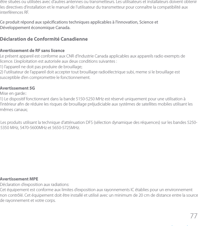 77&ecirc;tre situ&eacute;es ou utilis&eacute;es avec d&rsquo;autres antennes ou transmetteurs. Les utilisateurs et installateurs doivent obtenir les directives d&rsquo;installation et le manuel de l&rsquo;utilisateur du transmetteur pour conna&icirc;tre la compatibilit&eacute; aux interf&eacute;rences RF.D&eacute;claration de Conformit&eacute; CanadienneAvertissement de RF sans licenceLe pr&eacute;sent appareil est conforme aux CNR d&rsquo;Industrie Canada applicables aux appareils radio exempts de licence. L&rsquo;exploitation est autoris&eacute;e aux deux conditions suivantes :1) l&rsquo;appareil ne doit pas produire de brouillage;2) l&rsquo;utilisateur de l&rsquo;appareil doit accepter tout brouillage radio&eacute;lectrique subi, meme si le brouillage est susceptible d&rsquo;en compromettre le fonctionnement.Avertissement 5GMise en garde::1) Le dispositif fonctionnant dans la bande 5150-5250 MHz est r&eacute;serv&eacute; uniquement pour une utilisation &agrave; l&rsquo;int&eacute;rieur an de r&eacute;duire les risques de brouillage pr&eacute;judiciable aux syst&egrave;mes de satellites mobiles utilisant les m&ecirc;mes canaux;Les produits utilisant la technique d&rsquo;att&eacute;nuation DFS (s&eacute;lection dynamique des r&eacute;quences) sur les bandes 5250- 5350 MHz, 5470-5600MHz et 5650-5725MHz.Avertissement MPED&eacute;claration d&rsquo;exposition aux radiations:Cet &eacute;quipement est conforme aux limites d&rsquo;exposition aux rayonnements IC &eacute;tablies pour un environnement non contr&ocirc;l&eacute;. Cet &eacute;quipement doit &ecirc;tre install&eacute; et utilis&eacute; avec un minimum de 20 cm de distance entre la source de rayonnement et votre corps.Ce produit r&eacute;pond aux sp&eacute;cifications techniques applicables &agrave; l'innovation, Science et D&eacute;veloppement &eacute;conomique Canada.