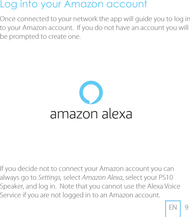 9ENLog into your Amazon accountOnce connected to your network the app will guide you to log in to your Amazon account.  If you do not have an account you will be prompted to create one. If you decide not to connect your Amazon account you can always go to Settings, select Amazon Alexa, select your PS10 Speaker, and log in.  Note that you cannot use the Alexa Voice Service if you are not logged in to an Amazon account.