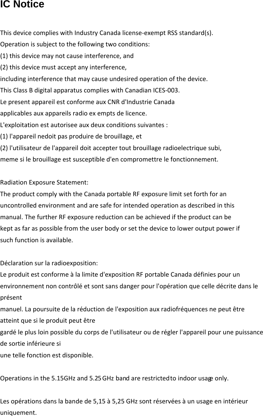 IC Notice  ThisdevicecomplieswithIndustryCanadalicense‐exemptRSSstandard(s).Operationissubjecttothefollowingtwoconditions:(1)thisdevicemaynotcauseinterference,and(2)thisdevicemustacceptanyinterference,includinginterferencethatmaycauseundesiredoperationofthedevice.ThisClassBdigitalapparatuscomplieswithCanadianICES‐003.LepresentappareilestconformeauxCNRd'IndustrieCanadaapplicablesauxappareilsradioexemptsdelicence.L'exploitationestautoriseeauxdeuxconditionssuivantes:(1)l'appareilnedoitpasproduiredebrouillage,et(2)l'utilisateurdel'appareildoitacceptertoutbrouillageradioelectriquesubi,memesilebrouillageestsusceptibled'encompromettrelefonctionnement.RadiationExposureStatement:TheproductcomplywiththeCanadaportableRFexposurelimitsetforthforanuncontrolledenvironmentandaresafeforintendedoperationasdescribedinthismanual.ThefurtherRFexposurereductioncanbeachievediftheproductcanbekeptasfaraspossiblefromtheuserbodyorsetthedevicetoloweroutputpowerifsuchfunctionisavailable.D&eacute;clarationsurlaradioexposition:Leproduitestconforme&agrave;lalimited'expositionRFportableCanadad&eacute;finiespourunenvironnementnoncontr&ocirc;l&eacute;etsontsansdangerpourl'op&eacute;rationquecelled&eacute;critedanslepr&eacute;sentmanuel.Lapoursuitedelar&eacute;ductiondel'expositionauxradiofr&eacute;quencesnepeut&ecirc;treatteintquesileproduitpeut&ecirc;tregard&eacute;leplusloinpossibleducorpsdel'utilisateurouder&eacute;glerl'appareilpourunepuissancedesortieinf&eacute;rieuresiunetellefonctionestdisponible.Operationsinthe5.15GHz and 5.25 GHz    bandarerestrictedtoindoorusageonly.Lesop&eacute;rationsdanslabandede5,15&agrave;5,25GHzsontr&eacute;serv&eacute;es&agrave;unusageenint&eacute;rieuruniquement.