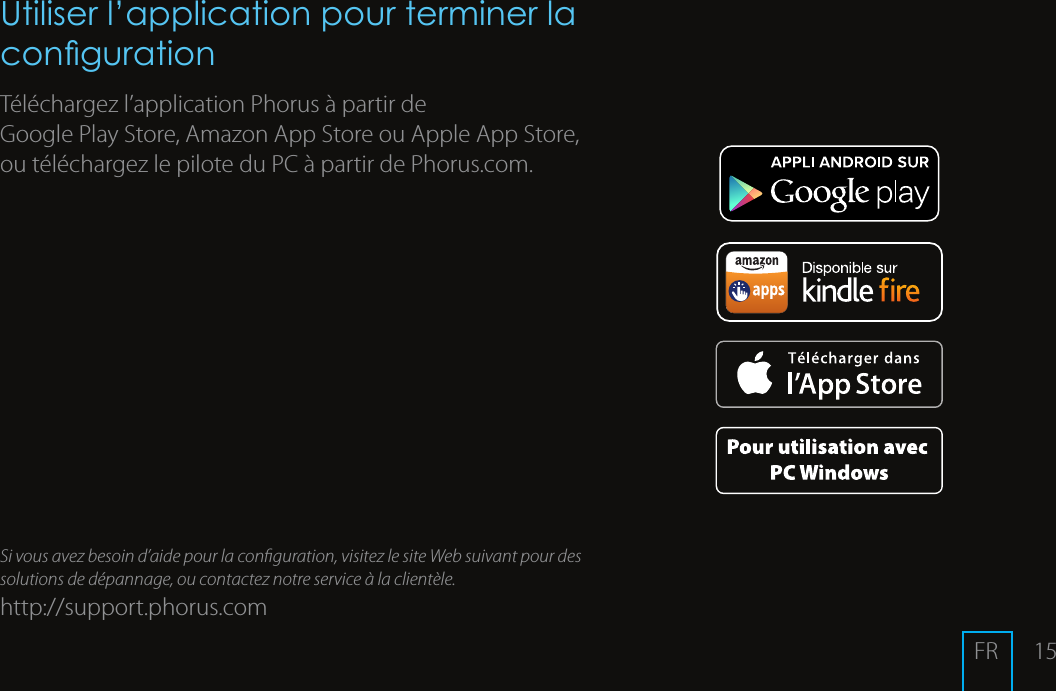 15Utiliser l&rsquo;application pour terminer la congurationT&eacute;l&eacute;chargez l&rsquo;applicationPhorus &agrave; partir de GooglePlayStore, AmazonAppStore ou AppleAppStore, ou t&eacute;l&eacute;chargez le pilote du PC &agrave; partir de Phorus.com.Si vous avez besoin d&rsquo;aide pour la conguration, visitez le site Web suivant pour des solutions de d&eacute;pannage, ou contactez notre service &agrave; la client&egrave;le.http://support.phorus.comFR