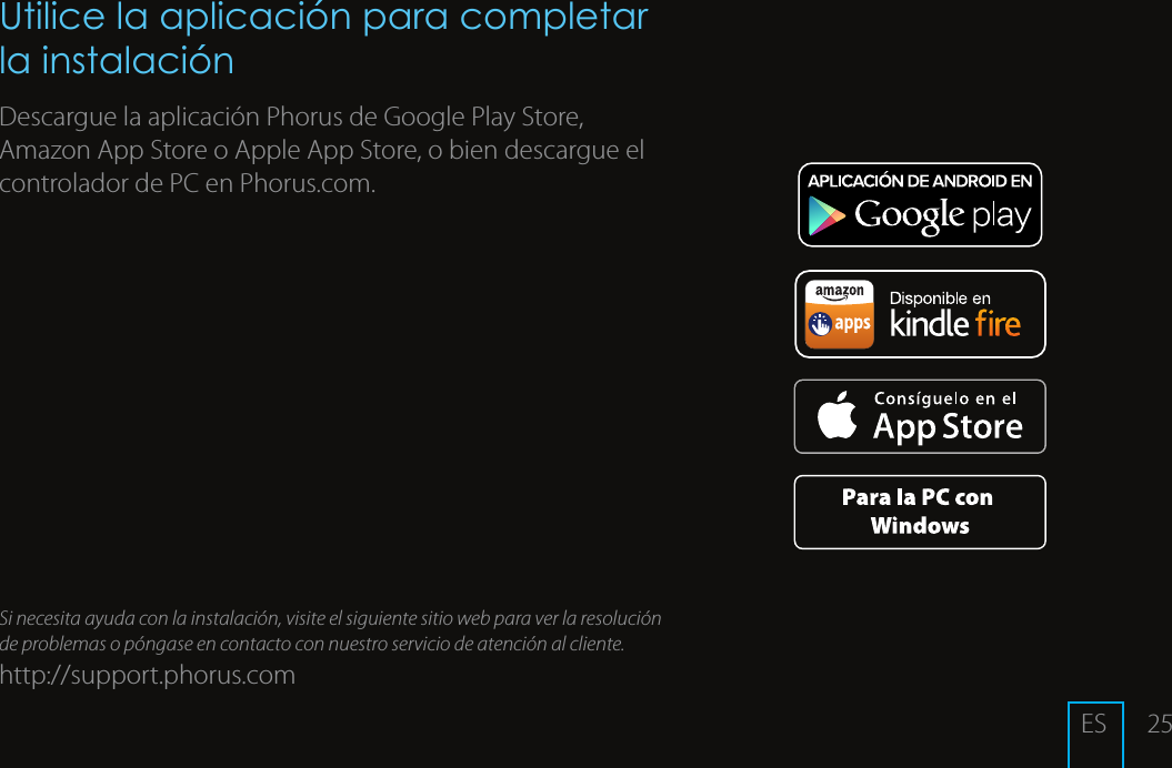 25Utilice la aplicaci&oacute;n para completar la instalaci&oacute;nDescargue la aplicaci&oacute;n Phorus de Google Play Store, Amazon App Store o Apple App Store, o bien descargue el controlador de PC en Phorus.com.Si necesita ayuda con la instalaci&oacute;n, visite el siguiente sitio web para ver la resoluci&oacute;n de problemas o p&oacute;ngase en contacto con nuestro servicio de atenci&oacute;n al cliente.http://support.phorus.comES