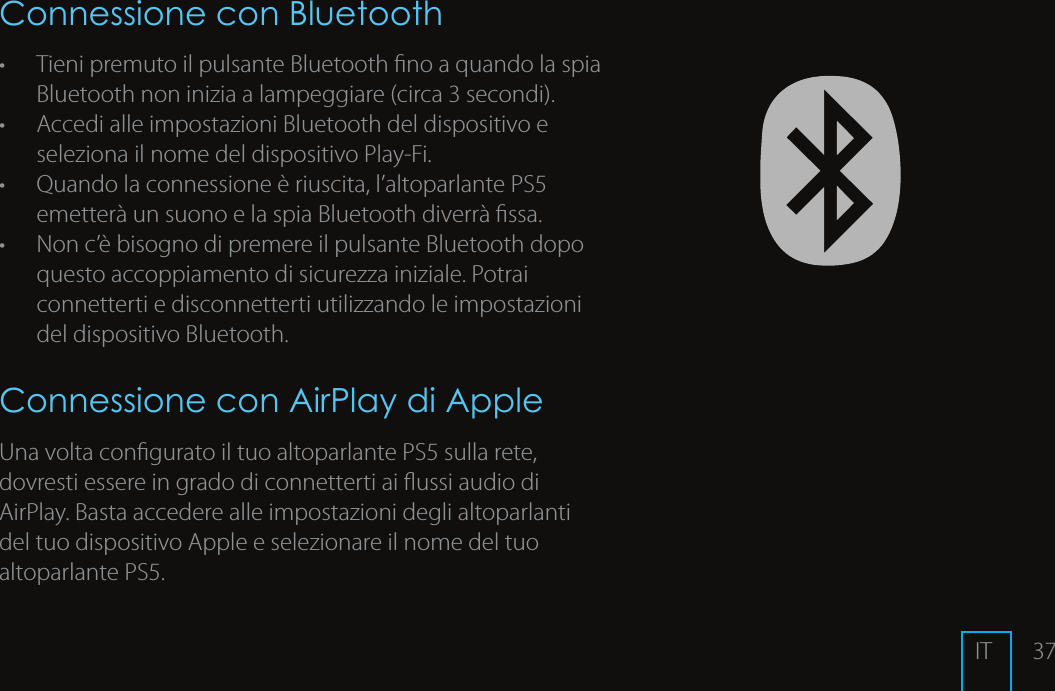 37Connessione con Bluetooth&bull;  Tieni premuto il pulsante Bluetooth no a quando la spia Bluetooth non inizia a lampeggiare (circa 3 secondi). &bull;  Accedi alle impostazioni Bluetooth del dispositivo e seleziona il nome del dispositivo Play-Fi. &bull;  Quando la connessione &egrave; riuscita, l&rsquo;altoparlante PS5 emetter&agrave; un suono e la spia Bluetooth diverr&agrave; ssa.&bull;  Non c&rsquo;&egrave; bisogno di premere il pulsante Bluetooth dopo questo accoppiamento di sicurezza iniziale. Potrai connetterti e disconnetterti utilizzando le impostazioni del dispositivo Bluetooth.Connessione con AirPlay di AppleUna volta congurato il tuo altoparlante PS5 sulla rete, dovresti essere in grado di connetterti ai ussi audio di AirPlay. Basta accedere alle impostazioni degli altoparlanti del tuo dispositivo Apple e selezionare il nome del tuo altoparlante PS5. IT