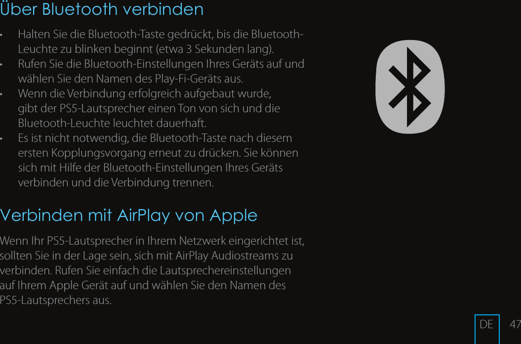 47&Uuml;ber Bluetooth verbinden&bull;  Halten Sie die Bluetooth-Taste gedr&uuml;ckt, bis die Bluetooth-Leuchte zu blinken beginnt (etwa 3 Sekunden lang). &bull;  Rufen Sie die Bluetooth-Einstellungen Ihres Ger&auml;ts auf und w&auml;hlen Sie den Namen des Play-Fi-Ger&auml;ts aus. &bull;  Wenn die Verbindung erfolgreich aufgebaut wurde, gibt der PS5-Lautsprecher einen Ton von sich und die Bluetooth-Leuchte leuchtet dauerhaft.&bull;  Es ist nicht notwendig, die Bluetooth-Taste nach diesem ersten Kopplungsvorgang erneut zu dr&uuml;cken. Sie k&ouml;nnen sich mit Hilfe der Bluetooth-Einstellungen Ihres Ger&auml;ts verbinden und die Verbindung trennen.Verbinden mit AirPlay von AppleWenn Ihr PS5-Lautsprecher in Ihrem Netzwerk eingerichtet ist, sollten Sie in der Lage sein, sich mit AirPlay Audiostreams zu verbinden. Rufen Sie einfach die Lautsprechereinstellungen auf Ihrem Apple Ger&auml;t auf und w&auml;hlen Sie den Namen des PS5-Lautsprechers aus. DE