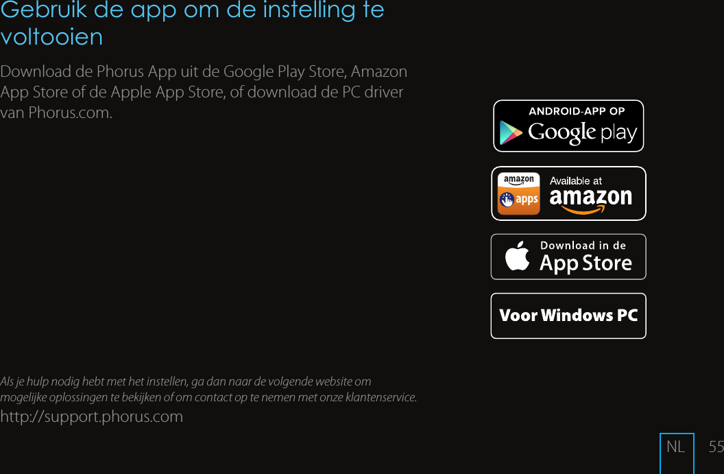 55Gebruik de app om de instelling te voltooienDownload de Phorus App uit de Google Play Store, Amazon App Store of de Apple App Store, of download de PC driver van Phorus.com.Als je hulp nodig hebt met het instellen, ga dan naar de volgende website om mogelijke oplossingen te bekijken of om contact op te nemen met onze klantenservice.http://support.phorus.comNL