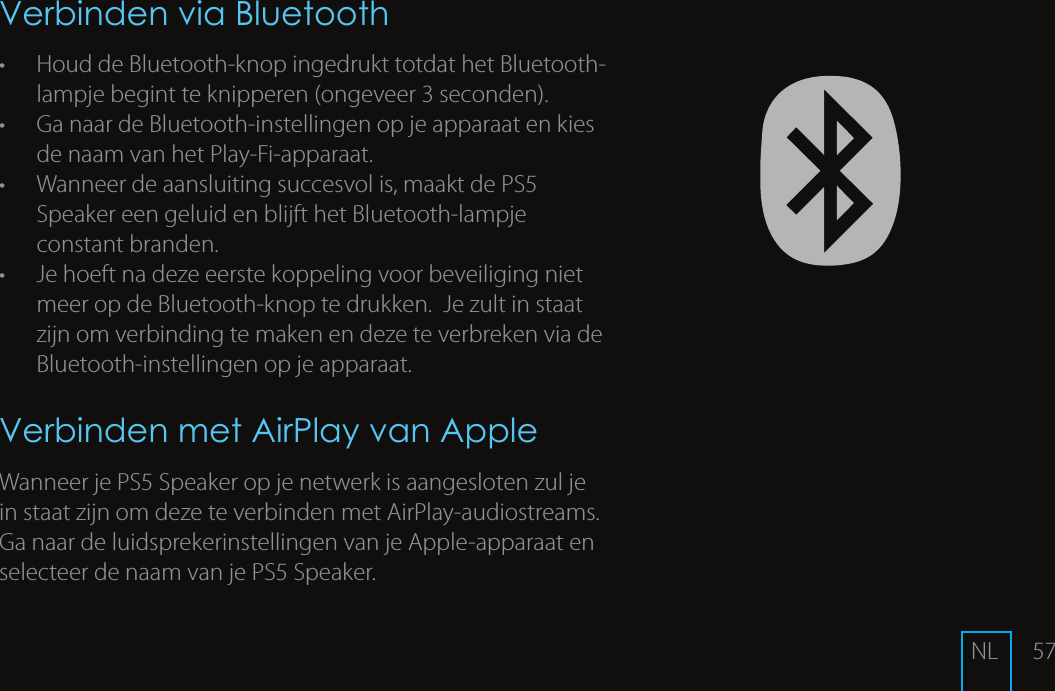 57Verbinden via Bluetooth&bull;  Houd de Bluetooth-knop ingedrukt totdat het Bluetooth-lampje begint te knipperen (ongeveer 3 seconden). &bull;  Ga naar de Bluetooth-instellingen op je apparaat en kies de naam van het Play-Fi-apparaat. &bull;  Wanneer de aansluiting succesvol is, maakt de PS5 Speaker een geluid en blijft het Bluetooth-lampje constant branden.&bull;  Je hoeft na deze eerste koppeling voor beveiliging niet meer op de Bluetooth-knop te drukken.  Je zult in staat zijn om verbinding te maken en deze te verbreken via de Bluetooth-instellingen op je apparaat.Verbinden met AirPlay van AppleWanneer je PS5 Speaker op je netwerk is aangesloten zul je in staat zijn om deze te verbinden met AirPlay-audiostreams. Ga naar de luidsprekerinstellingen van je Apple-apparaat en selecteer de naam van je PS5 Speaker. NL