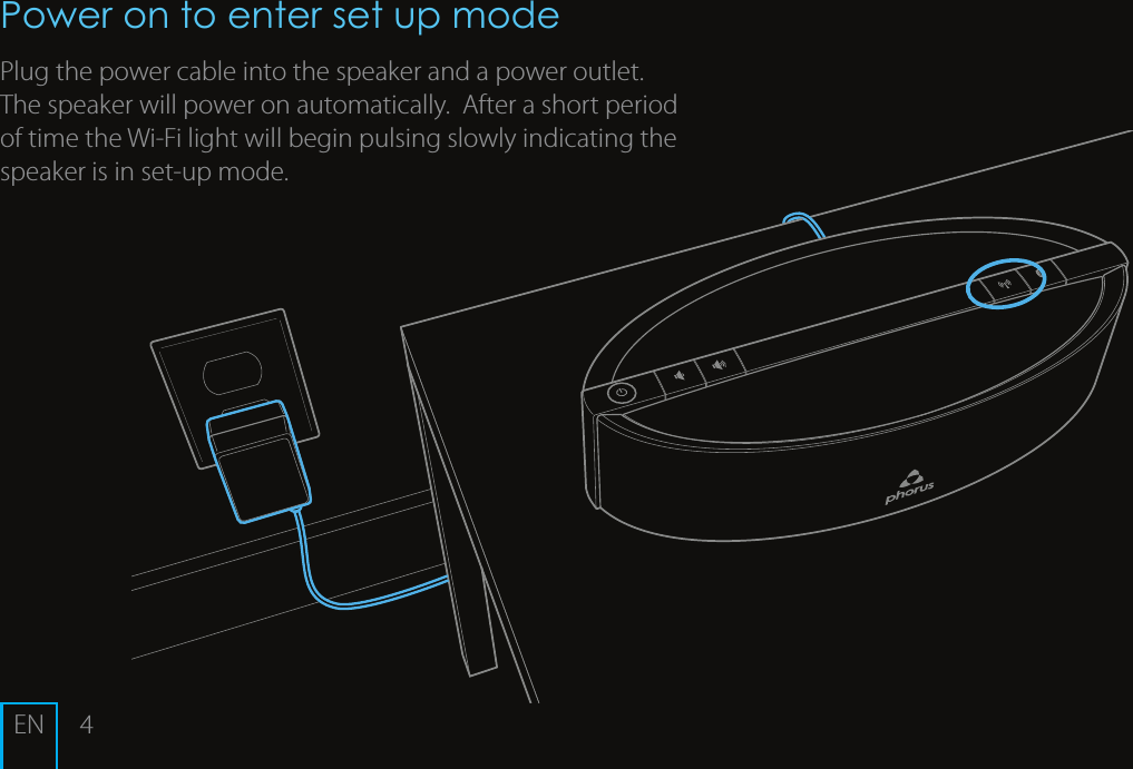 4ENPower on to enter set up mode Plug the power cable into the speaker and a power outlet.  The speaker will power on automatically.  After a short period of time the Wi-Fi light will begin pulsing slowly indicating the speaker is in set-up mode.