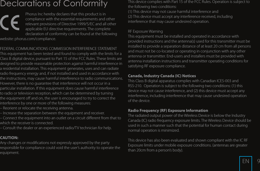 9Declarations of ConformityPhorus Inc hereby declares that this product is in compliance with the essential requirements and other relevant provisions of Directive 1999/5/EC and all other applicable EU directive requirements. The complete declaration of conformity can be found at the following website: phorus.com/compliance.FEDERAL COMMUNICATIONS COMMISSION INTERFERENCE STATEMENTThis equipment has been tested and found to comply with the limits for a Class B digital device, pursuant to Part 15 of the FCC Rules. These limits are designed to provide reasonable protection against harmful interference in a residential installation. This equipment generates, uses and can radiate radio frequency energy and, if not installed and used in accordance with the instructions, may cause harmful interference to radio communications. However, there is no guarantee that interference will not occur in a particular installation. If this equipment does cause harmful interference to radio or television reception, which can be determined by turning the equipment o and on, the user is encouraged to try to correct the interference by one or more of the following measures:&ndash; Reorient or relocate the receiving antenna.&ndash; Increase the separation between the equipment and receiver.&ndash; Connect the equipment into an outlet on a circuit dierent from that to which the receiver is connected.&ndash; Consult the dealer or an experienced radio/TV technician for help.CAUTION:Any changes or modications not expressly approved by the party responsible for compliance could void the user&rsquo;s authority to operate the equipment.This device complies with Part 15 of the FCC Rules. Operation is subject to the following two conditions:(1) This device may not cause harmful interference and(2) This device must accept any interference received, including interference that may cause undesired operation.RF Exposure WarningThis equipment must be installed and operated in accordance with provided instructions and the antenna(s) used for this transmitter must be installed to provide a separation distance of at least 20 cm from all persons and must not be co-located or operating in conjunction with any other antenna or transmitter. End-users and installers must be provided with antenna installation instructions and transmitter operating conditions for satisfying RF exposure compliance.Canada, Industry Canada (IC) NoticesThis Class B digital apparatus complies with Canadian ICES-003 and RSS-210.  Operation is subject to the following two conditions: (1) this device may not cause interference, and (2) this device must accept any interference, including interference that may cause undesired operation of the device.Radio Frequency (RF) Exposure Information The radiated output power of the Wireless Device is below the Industry Canada (IC) radio frequency exposure limits. The Wireless Device should be used in such a manner such that the potential for human contact during normal operation is minimized. This device has also been evaluated and shown compliant with the IC RF Exposure limits under mobile exposure conditions. (antennas are greater than 20cm from a person&rsquo;s body).EN