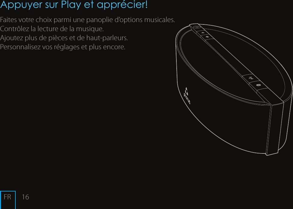 16Appuyer sur Play et appr&eacute;cier!Faites votre choix parmi une panoplie d&rsquo;options musicales.Contr&ocirc;lez la lecture de la musique.Ajoutez plus de pi&egrave;ces et de haut-parleurs.Personnalisez vos r&eacute;glages et plus encore. FR