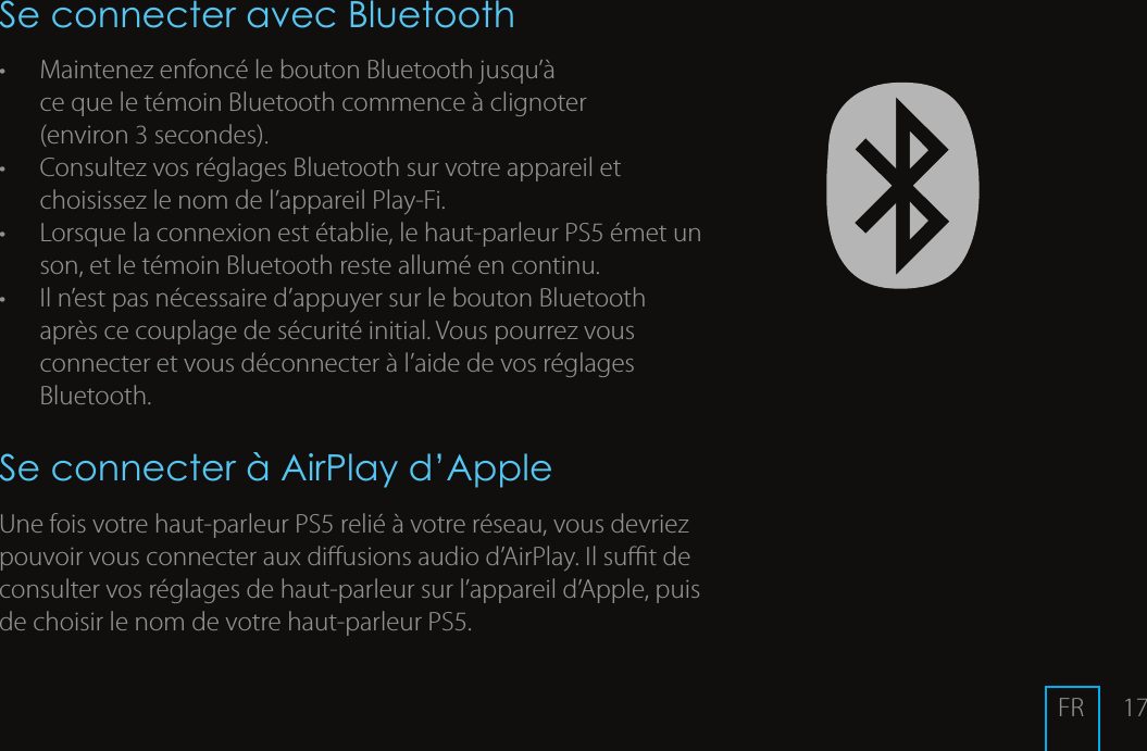 17Se connecter avec Bluetooth&bull;  Maintenez enfonc&eacute; le bouton Bluetooth jusqu&rsquo;&agrave; ce que le t&eacute;moin Bluetooth commence &agrave; clignoter (environ3secondes). &bull;  Consultez vos r&eacute;glages Bluetooth sur votre appareil et choisissez le nom de l&rsquo;appareilPlay-Fi. &bull;  Lorsque la connexion est &eacute;tablie, le haut-parleurPS5 &eacute;met un son, et le t&eacute;moin Bluetooth reste allum&eacute; en continu.&bull;  Il n&rsquo;est pas n&eacute;cessaire d&rsquo;appuyer sur le bouton Bluetooth apr&egrave;s ce couplage de s&eacute;curit&eacute; initial. Vous pourrez vous connecter et vous d&eacute;connecter &agrave; l&rsquo;aide de vos r&eacute;glages Bluetooth.Se connecter &agrave; AirPlay d&rsquo;AppleUne fois votre haut-parleurPS5 reli&eacute; &agrave; votre r&eacute;seau, vous devriez pouvoir vous connecter aux diusionsaudio d&rsquo;AirPlay. Il sut de consulter vos r&eacute;glages de haut-parleur sur l&rsquo;appareil d&rsquo;Apple, puis de choisir le nom de votre haut-parleurPS5. FR