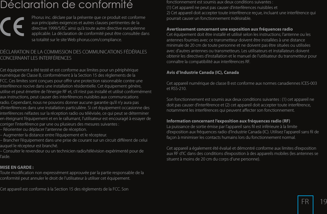 19D&eacute;claration de conformit&eacute;Phorus inc. d&eacute;clare par la pr&eacute;sente que ce produit est conforme aux principales exigences et autres clauses pertinentes de la directive1999/5/EC ainsi qu&rsquo;&agrave; toute autre directive europ&eacute;enne applicable. La d&eacute;claration de conformit&eacute; peut &ecirc;tre consult&eacute;e dans sa totalit&eacute; sur le siteWebphorus.com/compliance.D&Eacute;CLARATION DE LA COMMISSION DES COMMUNICATIONS F&Eacute;D&Eacute;RALES CONCERNANT LES INTERF&Eacute;RENCESCet &eacute;quipement a &eacute;t&eacute; test&eacute; et est conforme aux limites pour un p&eacute;riph&eacute;rique num&eacute;rique de Classe B, conform&eacute;ment &agrave; la Section 15 des r&egrave;glements de la FCC. Ces limites sont con&ccedil;ues pour orir une protection raisonnable contre une interf&eacute;rence nocive dans une installation r&eacute;sidentielle. Cet &eacute;quipement g&eacute;n&egrave;re, utilise et peut &eacute;mettre de l&rsquo;&eacute;nergie RF et, s&rsquo;il n&rsquo;est pas install&eacute; et utilis&eacute; conform&eacute;ment aux instructions, peut causer des interf&eacute;rences nuisibles aux communications radio. Cependant, nous ne pouvons donner aucune garantie qu&rsquo;il n&rsquo;y aura pas d&rsquo;interf&eacute;rences dans une installation particuli&egrave;re. Si cet &eacute;quipement occasionne des interf&eacute;rences n&eacute;fastes sur la r&eacute;ception radio ou t&eacute;l&eacute;vis&eacute;e, ce qui peut se d&eacute;terminer en &eacute;teignant l&rsquo;&eacute;quipement et en le rallumant, l&rsquo;utilisateur est encourag&eacute; &agrave; essayer de corriger l&rsquo;interf&eacute;rence par une ou plusieurs des mesures suivantes :&ndash; R&eacute;orienter ou d&eacute;placer l&rsquo;antenne de r&eacute;ception.&ndash; Augmenter la distance entre l&rsquo;&eacute;quipement et le r&eacute;cepteur.&ndash; Brancher l&rsquo;&eacute;quipement dans une prise de courant sur un circuit di&eacute;rent de celui auquel le r&eacute;cepteur est branch&eacute;.&ndash; Consulter le revendeur ou un technicien radio/t&eacute;l&eacute;vision exp&eacute;riment&eacute; pour de l&rsquo;aide.MISE EN GARDE :Toute modication non express&eacute;ment approuv&eacute;e par la partie responsable de la conformit&eacute; peut annuler le droit de l&rsquo;utilisateur &agrave; utiliser cet &eacute;quipement.Cet appareil est conforme &agrave; la Section 15 des r&egrave;glements de la FCC. Son fonctionnement est soumis aux deux conditions suivantes :(1) Cet appareil ne peut pas causer d&rsquo;interf&eacute;rences nuisibles et2) Cet appareil doit accepter toute interf&eacute;rence re&ccedil;ue, incluant une interf&eacute;rence qui pourrait causer un fonctionnement ind&eacute;sirable.Avertissement concernant une exposition aux fr&eacute;quences radioCet &eacute;quipement doit &ecirc;tre install&eacute; et utilis&eacute; selon les instructions; l&rsquo;antenne ou les antennes fournies avec ce transmetteur doivent &ecirc;tre install&eacute;es &agrave; une distance minimale de 20 cm de toute personne et ne doivent pas &ecirc;tre situ&eacute;es ou utilis&eacute;es avec d&rsquo;autres antennes ou transmetteurs. Les utilisateurs et installateurs doivent obtenir les directives d&rsquo;installation et le manuel de l&rsquo;utilisateur du transmetteur pour conna&icirc;tre la compatibilit&eacute; aux interf&eacute;rences RF.Avis d&rsquo;Industrie Canada (IC), Canada Cet appareil num&eacute;rique de classe B est conforme aux normes canadiennes ICES-003 et RSS-210.  Son fonctionnement est soumis aux deux conditions suivantes : (1) cet appareil ne doit pas causer d&rsquo;interf&eacute;rence et (2) cet appareil doit accepter toute interf&eacute;rence, notamment les interf&eacute;rences qui peuvent aecter son fonctionnement.Information concernant l&rsquo;exposition aux fr&eacute;quences radio (RF)La puissance de sortie &eacute;mise par l&rsquo;appareil sans l est inf&eacute;rieure &agrave; la limite d&rsquo;exposition aux fr&eacute;quences radio d&rsquo;Industrie Canada (IC). Utilisez l&rsquo;appareil sans l de fa&ccedil;on &agrave; minimiser les contacts humains lors du fonctionnement normal.Cet appareil a &eacute;galement &eacute;t&eacute; &eacute;valu&eacute; et d&eacute;montr&eacute; conforme aux limites d&rsquo;exposition aux RF d&rsquo;IC dans des conditions d&rsquo;exposition &agrave; des appareils mobiles (les antennes se situent  &agrave; moins de 20 cm du corps d&rsquo;une personne).FR