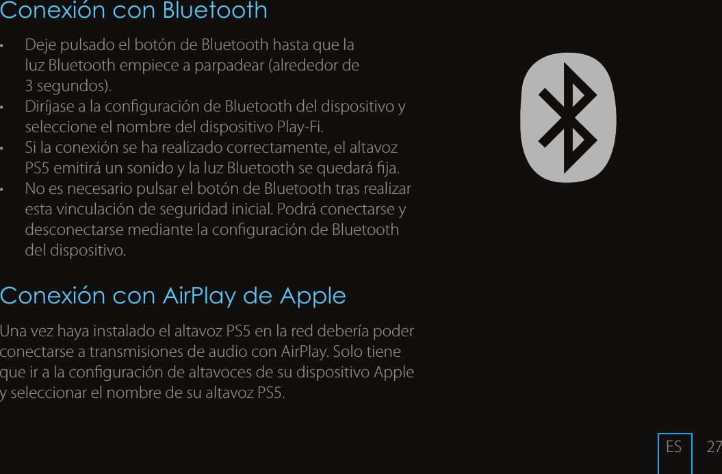 27Conexi&oacute;n con Bluetooth&bull;  Deje pulsado el bot&oacute;n de Bluetooth hasta que la  luz Bluetooth empiece a parpadear (alrededor de  3 segundos). &bull;  Dir&iacute;jase a la conguraci&oacute;n de Bluetooth del dispositivo y seleccione el nombre del dispositivo Play-Fi. &bull;  Si la conexi&oacute;n se ha realizado correctamente, el altavoz PS5 emitir&aacute; un sonido y la luz Bluetooth se quedar&aacute; ja.&bull;  No es necesario pulsar el bot&oacute;n de Bluetooth tras realizar esta vinculaci&oacute;n de seguridad inicial. Podr&aacute; conectarse y desconectarse mediante la conguraci&oacute;n de Bluetooth del dispositivo.Conexi&oacute;n con AirPlay de AppleUna vez haya instalado el altavoz PS5 en la red deber&iacute;a poder conectarse a transmisiones de audio con AirPlay. Solo tiene que ir a la conguraci&oacute;n de altavoces de su dispositivo Apple y seleccionar el nombre de su altavoz PS5. ES