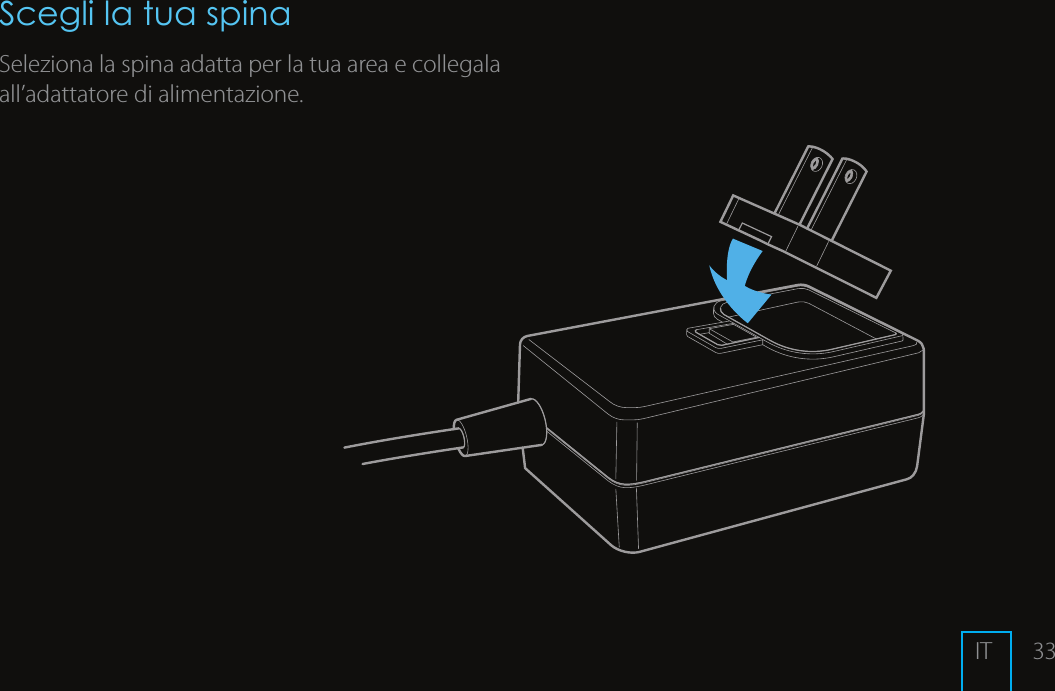 33Scegli la tua spinaSeleziona la spina adatta per la tua area e collegala all&rsquo;adattatore di alimentazione.IT