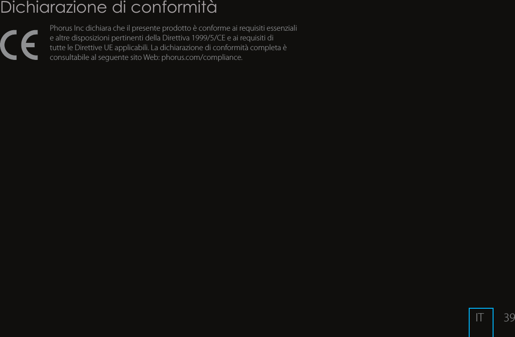 39Dichiarazione di conformit&agrave;Phorus Inc dichiara che il presente prodotto &egrave; conforme ai requisiti essenziali e altre disposizioni pertinenti della Direttiva 1999/5/CE e ai requisiti di tutte le Direttive UE applicabili. La dichiarazione di conformit&agrave; completa &egrave; consultabile al seguente sito Web: phorus.com/compliance.IT Soluzione:Accedi alle impostazioni degli altoparlanti dell&rsquo;app Phorus e seleziona il tuo altoparlante PS5. Metti il dispositivo in modalit&agrave; di congurazione tenendo premuto il pulsante Wi-Fi per 8 secondi (rilascia dopo avere sentito un secondo suono).Esci dalla modalit&agrave; di congurazione WPS premendo il pulsante Wi-Fi una volta (sentirai un suono di uscita dalla modalit&agrave;).Soluzione:Avvicina l&rsquo;altoparlante al router.