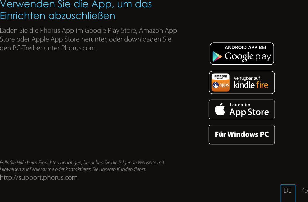 45Verwenden Sie die App, um das Einrichten abzuschlie&szlig;enLaden Sie die Phorus App im Google Play Store, Amazon App Store oder Apple App Store herunter, oder downloaden Sie den PC-Treiber unter Phorus.com.Falls Sie Hilfe beim Einrichten ben&ouml;tigen, besuchen Sie die folgende Webseite mit Hinweisen zur Fehlersuche oder kontaktieren Sie unseren Kundendienst.http://support.phorus.comDE