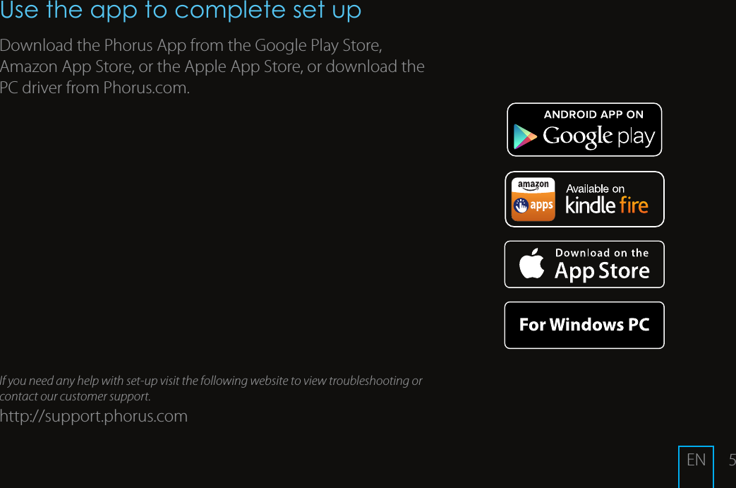 5Use the app to complete set upDownload the Phorus App from the Google Play Store, Amazon App Store, or the Apple App Store, or download the PC driver from Phorus.com.If you need any help with set-up visit the following website to view troubleshooting or contact our customer support.http://support.phorus.comEN
