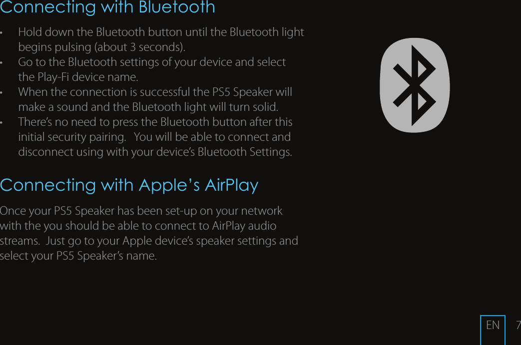 7Connecting with Bluetooth&bull;  Hold down the Bluetooth button until the Bluetooth light begins pulsing (about 3 seconds).  &bull;  Go to the Bluetooth settings of your device and select the Play-Fi device name.  &bull;  When the connection is successful the PS5 Speaker will make a sound and the Bluetooth light will turn solid.&bull;  There&rsquo;s no need to press the Bluetooth button after this initial security pairing.   You will be able to connect and disconnect using with your device&rsquo;s Bluetooth Settings.Connecting with Apple&rsquo;s AirPlayOnce your PS5 Speaker has been set-up on your network with the you should be able to connect to AirPlay audio streams.  Just go to your Apple device&rsquo;s speaker settings and select your PS5 Speaker&rsquo;s name.  EN