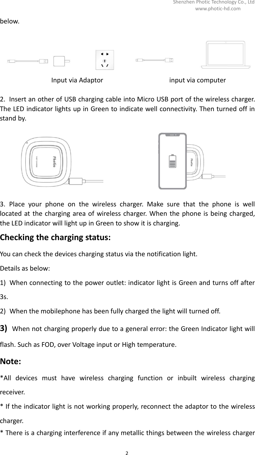 Shenzhen Photic Technology Co., Ltdwww.photic-hd.com2below.Input via Adaptor input via computer2. Insert an other of USB charging cable into Micro USB port of the wireless charger.The LED indicator lights up in Green to indicate well connectivity. Then turned off instand by.3. Place your phone on the wireless charger. Make sure that the phone is welllocated at the charging area of wireless charger. When the phone is being charged,the LED indicator will light up in Green to show it is charging.Checking the charging status:You can check the devices charging status via the notification light.Details as below:1) When connecting to the power outlet: indicator light is Green and turns off after3s.2) When the mobilephone has been fully charged the light will turned off.3) When not charging properly due to a general error: the Green Indicator light willflash. Such as FOD, over Voltage input or High temperature.Note:*All devices must have wireless charging function or inbuilt wireless chargingreceiver.* If the indicator light is not working properly, reconnect the adaptor to the wirelesscharger.* There is a charging interference if any metallic things between the wireless charger