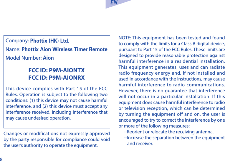 8Changes or modifications not expressly approved by the party responsible for compliance could void the user&rsquo;s authority to operate the equipment.NOTE: This equipment has been tested and found to comply with the limits for a Class B digital device, pursuant to Part 15 of the FCC Rules. These limits are designed to provide reasonable protection against harmful interference in a residential installation. This equipment generates, uses and can radiate radio frequency energy and, if not installed and used in accordance with the instructions, may cause harmful interference to radio communications. However, there is no guarantee that interference will not occur in a particular installation. If this equipment does cause harmful interference to radio or television reception, which can be determined by turning the equipment off and on, the user is encouraged to try to correct the interference by one or more of the following measures:--Reorient or relocate the receiving antenna.--Increase the separation between the equipment and receiver.Company: Phottix (HK) Ltd.Name: Phottix Aion Wireless Timer RemoteModel Number: AionFCC ID: P9M-AIONTXFCC ID: P9M-AIONRXThis device complies with Part 15 of the FCC Rules. Operation is subject to the following two conditions: (1) this device may not cause harmful interference, and (2) this device must accept any interference received, including interference that may cause undesired operation.