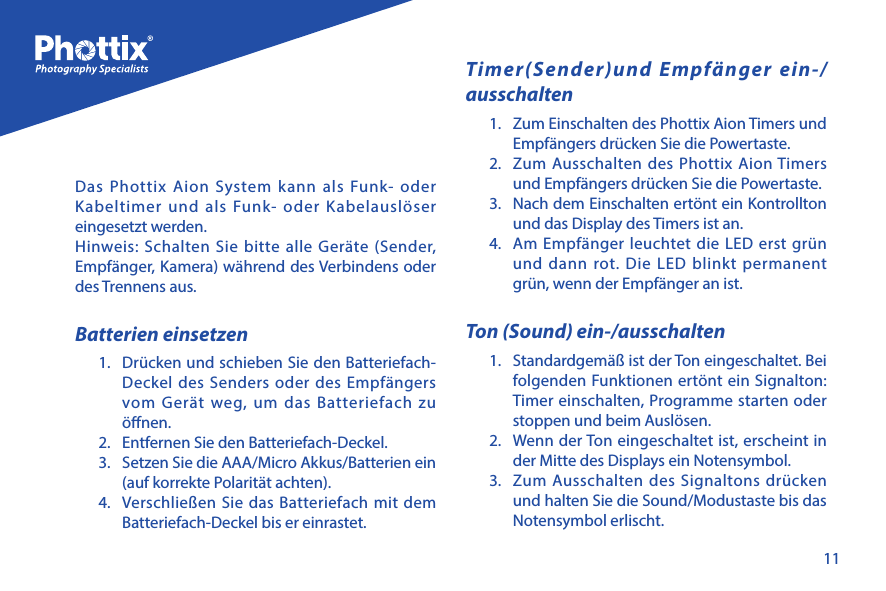 11Das Phottix Aion System kann als Funk- oder Kabeltimer und als Funk- oder Kabelausl&ouml;ser eingesetzt werden.  Hinweis: Schalten Sie bitte alle Ger&auml;te (Sender, Empf&auml;nger, Kamera) w&auml;hrend des Verbindens oder des Trennens aus.Batterien einsetzen 1.  Dr&uuml;cken und schieben Sie den Batteriefach-Deckel des Senders oder des Empf&auml;ngers vom Ger&auml;t weg, um das Batteriefach zu &ouml;nen.2.  Entfernen Sie den Batteriefach-Deckel.3.  Setzen Sie die AAA/Micro Akkus/Batterien ein (auf korrekte Polarit&auml;t achten).4.  Verschlie&szlig;en Sie das Batteriefach mit dem Batteriefach-Deckel bis er einrastet.Timer(Sender)und Empf&auml;nger ein-/ausschalten1.  Zum Einschalten des Phottix Aion Timers und Empf&auml;ngers dr&uuml;cken Sie die Powertaste.2.  Zum Ausschalten des Phottix Aion Timers und Empf&auml;ngers dr&uuml;cken Sie die Powertaste.3.  Nach dem Einschalten ert&ouml;nt ein Kontrollton und das Display des Timers ist an.  4.  Am Empf&auml;nger leuchtet die LED erst gr&uuml;n und dann rot. Die LED blinkt permanent gr&uuml;n, wenn der Empf&auml;nger an ist. Ton (Sound) ein-/ausschalten 1.  Standardgem&auml;&szlig; ist der Ton eingeschaltet. Bei folgenden Funktionen ert&ouml;nt ein Signalton: Timer einschalten, Programme starten oder stoppen und beim Ausl&ouml;sen. 2.  Wenn der Ton eingeschaltet ist, erscheint in der Mitte des Displays ein Notensymbol.3.  Zum Ausschalten des Signaltons dr&uuml;cken und halten Sie die Sound/Modustaste bis das Notensymbol erlischt. 