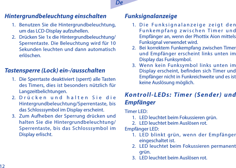 12Hintergrundbeleuchtung einschalten1.  Benutzen Sie die Hintergrundbeleuchtung, um das LCD-Display aufzuhellen. 2.  Dr&uuml;cken Sie 1x die Hintergrundbeleuchtung/Sperrentaste. Die Beleuchtung wird f&uuml;r 10 Sekunden leuchten und dann automatisch erl&ouml;schen.Tastensperre (Lock) ein-/ausschalten1.  Die Sperrtaste deaktiviert (sperrt) alle Tasten des Timers, dies ist besonders n&uuml;tzlich f&uuml;r Langzeitbelichtungen. 2. Dr&uuml;cken und halten Sie die Hintergrundbeleuchtung/Sperrentaste, bis das Schlosssymbol im Display erscheint.3.  Zum Aufheben der Sperrung dr&uuml;cken und halten Sie die Hintergrundbeleuchtung/Sperrentaste, bis das Schlosssymbol im Display erlischt. Funksignalanzeige1.  Die Funksignalanzeige zeigt den Funkempfang zwischen Timer und Empf&auml;nger an, wenn der Phottix Aion mittels Funksignal verwendet wird. 2.  Bei korrektem Funkempfang zwischen Timer und Empf&auml;nger erscheint links unten im Display das Funksymbol.3.  Wenn kein Funksymbol links unten im Display erscheint, befinden sich Timer und Empf&auml;nger nicht in Funkreichweite und es ist keine Ausl&ouml;sung m&ouml;glich.Kontroll-LEDs: Timer (Sender) und Empf&auml;ngerTimer LED:1.  LED leuchtet beim Fokussieren gr&uuml;n. 2.  LED leuchtet beim Ausl&ouml;sen rot.Empf&auml;nger LED:1.  LED blinkt gr&uuml;n, wenn der Empf&auml;nger eingeschaltet ist.2.  LED leuchtet beim Fokussieren permanent gr&uuml;n.3.  LED leuchtet beim Ausl&ouml;sen rot. 