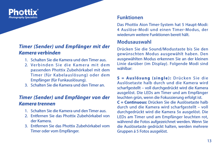 13Timer (Sender) und Empf&auml;nger mit der Kamera verbinden1.  Schalten Sie die Kamera und den Timer aus.2.  Verbinden Sie die Kamera mit dem passenden Phottix Zubeh&ouml;rkabel mit dem Timer (f&uuml;r Kabelausl&ouml;sung) oder dem Empf&auml;nger (f&uuml;r Funkausl&ouml;sung).3.  Schalten Sie die Kamera und den Timer an. Timer (Sender) und Empf&auml;nger von der Kamera trennen1.  Schalten Sie die Kamera und den Timer aus.2.  Entfernen Sie das Phottix Zubeh&ouml;rkabel von der Kamera.3.  Entfernen Sie das Phottix Zubeh&ouml;rkabel vom Timer oder vom Empf&auml;nger.FunktionenDas Phottix Aion Timer-System hat 5 Haupt-Modi: 4 Ausl&ouml;se-Modi und einen Timer-Modus, der wiederum weitere Funktionen bereit h&auml;lt.ModusauswahlDr&uuml;cken Sie die Sound/Modustaste bis Sie den gew&uuml;nschten Modus ausgew&auml;hlt haben. Den ausgew&auml;hlten Modus erkennen Sie an der kleinen Linie dar&uuml;ber (im Display). Folgende Modi sind w&auml;hlbar:S = Ausl&ouml;sung (single): Dr&uuml;cken Sie die Ausl&ouml;setaste halb durch und die Kamera wird scharfgestellt &ndash; voll durchgedr&uuml;ckt wird die Kamera ausgel&ouml;st. Die LEDs am Timer und am Empf&auml;nger leuchten gr&uuml;n, wenn die Fokussierung erfolgt ist.C = Continuous: Dr&uuml;cken Sie die Ausl&ouml;setaste halb durch und die Kamera wird scharfgestellt &ndash; voll durchgedr&uuml;ckt wird die Kamera 5x ausgel&ouml;st. Die LEDs am Timer und am Empf&auml;nger leuchten rot, w&auml;hrend die Fotos aufgezeichnet werden. Wenn Sie die Ausl&ouml;setaste gedr&uuml;ckt halten, werden mehrere Gruppen &aacute; 5 Fotos ausgel&ouml;st.