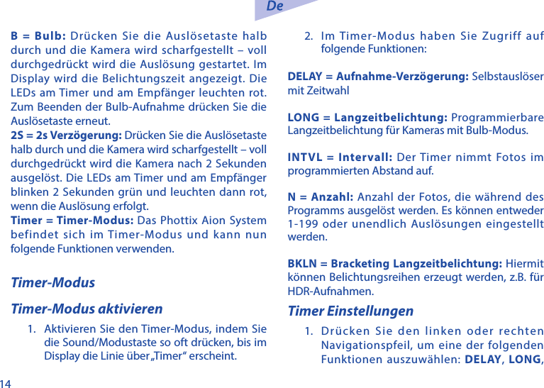 14B = Bulb: Dr&uuml;cken Sie die Ausl&ouml;setaste halb durch und die Kamera wird scharfgestellt &ndash; voll durchgedr&uuml;ckt wird die Ausl&ouml;sung gestartet. Im Display wird die Belichtungszeit angezeigt. Die LEDs am Timer und am Empf&auml;nger leuchten rot. Zum Beenden der Bulb-Aufnahme dr&uuml;cken Sie die Ausl&ouml;setaste erneut.2S = 2s Verz&ouml;gerung: Dr&uuml;cken Sie die Ausl&ouml;setaste halb durch und die Kamera wird scharfgestellt &ndash; voll durchgedr&uuml;ckt wird die Kamera nach 2 Sekunden ausgel&ouml;st. Die LEDs am Timer und am Empf&auml;nger blinken 2 Sekunden gr&uuml;n und leuchten dann rot, wenn die Ausl&ouml;sung erfolgt.Timer = Timer-Modus: Das Phottix Aion System befindet sich im Timer-Modus und kann nun folgende Funktionen verwenden.Timer-ModusTimer-Modus aktivieren1.  Aktivieren Sie den Timer-Modus, indem Sie die Sound/Modustaste so oft dr&uuml;cken, bis im Display die Linie &uuml;ber &bdquo;Timer&ldquo; erscheint.2.  Im Timer-Modus haben Sie Zugriff auf folgende Funktionen:DELAY = Aufnahme-Verz&ouml;gerung: Selbstausl&ouml;ser mit ZeitwahlLONG = Langzeitbelichtung: Programmierbare Langzeitbelichtung f&uuml;r Kameras mit Bulb-Modus. INTVL = Intervall: Der Timer nimmt Fotos im programmierten Abstand auf.N = Anzahl: Anzahl der Fotos, die w&auml;hrend des Programms ausgel&ouml;st werden. Es k&ouml;nnen entweder 1-199 oder unendlich Ausl&ouml;sungen eingestellt werden.BKLN = Bracketing Langzeitbelichtung: Hiermit k&ouml;nnen Belichtungsreihen erzeugt werden, z.B. f&uuml;r HDR-Aufnahmen.Timer Einstellungen1.  Dr&uuml;cken Sie den linken oder rechten Navigationspfeil, um eine der folgenden Funktionen auszuw&auml;hlen: DELAY,  LONG, 