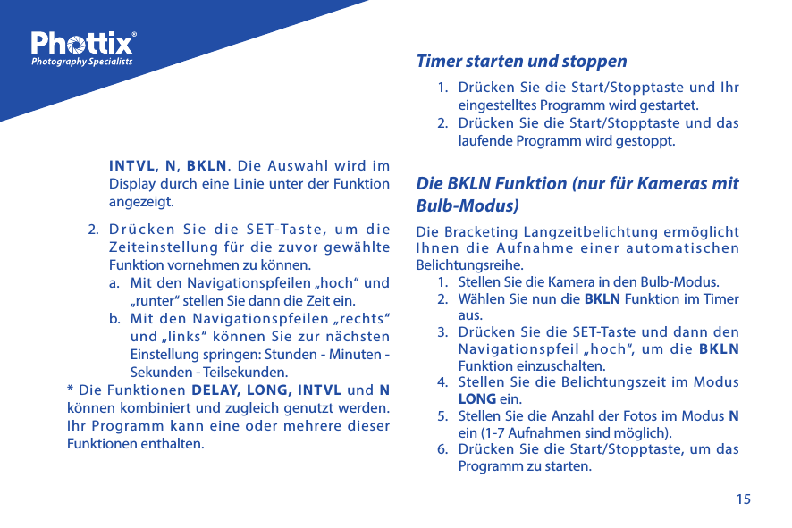 15INTVL,  N,  BKLN. Die Auswahl wird im Display durch eine Linie unter der Funktion angezeigt.2.  Dr&uuml;cken Sie die SET-Taste, um die Zeiteinstellung f&uuml;r die zuvor gew&auml;hlte Funktion vornehmen zu k&ouml;nnen.a.  Mit den Navigationspfeilen &bdquo;hoch&ldquo; und &bdquo;runter&ldquo; stellen Sie dann die Zeit ein.b.  Mit den Navigationspfeilen &bdquo;rechts&ldquo; und &bdquo;links&ldquo; k&ouml;nnen Sie zur n&auml;chsten Einstellung springen: Stunden - Minuten - Sekunden - Teilsekunden.* Die Funktionen DELAY, LONG, INTVL und N k&ouml;nnen kombiniert und zugleich genutzt werden. Ihr Programm kann eine oder mehrere dieser Funktionen enthalten.Timer starten und stoppen1.  Dr&uuml;cken Sie die Start/Stopptaste und Ihr eingestelltes Programm wird gestartet.2.  Dr&uuml;cken Sie die Start/Stopptaste und das laufende Programm wird gestoppt.Die BKLN Funktion (nur f&uuml;r Kameras mit Bulb-Modus)Die Bracketing Langzeitbelichtung erm&ouml;glicht Ihnen die Aufnahme einer automatischen Belichtungsreihe. 1.  Stellen Sie die Kamera in den Bulb-Modus.2.  W&auml;hlen Sie nun die BKLN Funktion im Timer aus.3.  Dr&uuml;cken Sie die SET-Taste und dann den Navigationspfeil &bdquo;hoch&ldquo;, um die BKLN Funktion einzuschalten.4.  Stellen Sie die Belichtungszeit im Modus LONG ein. 5.  Stellen Sie die Anzahl der Fotos im Modus N ein (1-7 Aufnahmen sind m&ouml;glich).6.  Dr&uuml;cken Sie die Start/Stopptaste, um das Programm zu starten.