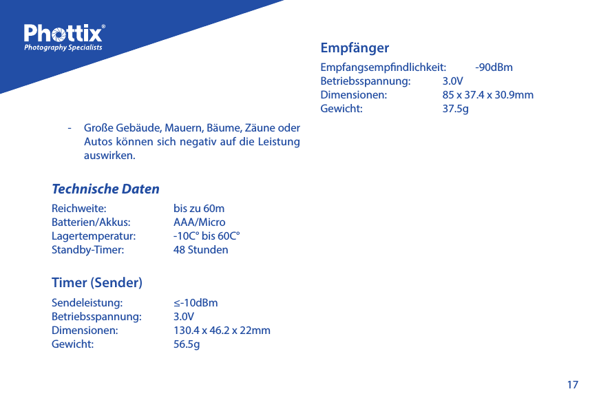 17-   Gro&szlig;e Geb&auml;ude, Mauern, B&auml;ume, Z&auml;une oder Autos k&ouml;nnen sich negativ auf die Leistung auswirken.Technische DatenReichweite:   bis zu 60mBatterien/Akkus:   AAA/MicroLagertemperatur:   -10C&deg; bis 60C&deg;Standby-Timer:   48 StundenTimer (Sender)Sendeleistung:   &le;-10dBm Betriebsspannung:   3.0VDimensionen:   130.4 x 46.2 x 22mmGewicht:   56.5g Empf&auml;ngerEmpfangsempndlichkeit:   -90dBmBetriebsspannung:   3.0VDimensionen:   85 x 37.4 x 30.9mmGewicht:   37.5g