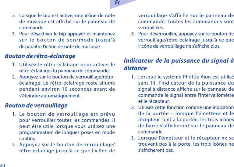 202.  Lorsque le bip est active, une ic&ocirc;ne de note de musique est affich&eacute; sur le panneau de commande.3.  Pour d&eacute;sactiver le bip appuyer et maintenez sur le bouton de son/mode jusqu'&agrave; disparaitre l'ic&ocirc;ne de note de musique. Bouton de r&eacute;tro-&eacute;clairage1.  Utilisez le r&eacute;tro-&eacute;clairage pour activer le r&eacute;tro-&eacute;clairage du panneau de commande.2.  Appuyez sur le bouton de verrouillage/r&eacute;tro-&eacute;clairage. Le r&eacute;tro-&eacute;clairage reste allum&eacute; pendant environ 10 secondes avant de s'&eacute;teindre automatiquement.Bouton de verrouillage1.  Le bouton de verrouillage est pr&eacute;vu pour verrouiller toutes les commandes. Il peut &ecirc;tre utile lorsque vous utilisez une programmation de longues poses en mode continu.2.  Appuyez sur le bouton de verrouillage/r&eacute;tro-&eacute;clairage jusqu&rsquo;&agrave; ce que l&rsquo;ic&ocirc;ne de verrouillage s&rsquo;affiche sur le panneau de commande. Toutes les commandes sont verrouill&eacute;es. 3.  Pour d&eacute;verrouiller, appuyez sur le bouton de verrouillage/r&eacute;tro-&eacute;clairage jusqu&rsquo;&agrave; ce que l&rsquo;ic&ocirc;ne de verrouillage ne s&rsquo;ache plus.Indicateur de la puissance du signal &agrave; distance1.  Lorsque le syst&egrave;me Phottix Aion est utilis&eacute; sans fil, l'indicateur de la puissance du signal &agrave; distance affiche sur le panneau de commande le signal entre l'intervallom&egrave;tre et le r&eacute;cepteur.2.  Utilisez cette fonction comme une indication de la port&eacute;e &ndash; lorsque l'&eacute;metteur et le r&eacute;cepteur sont &agrave; la port&eacute;e, les trois ic&ocirc;nes de barre s'afficheront sur le panneau de commande. 3.  Lorsque l'&eacute;metteur et le r&eacute;cepteur ne se trouvent pas &agrave; la porte, les trois ic&ocirc;nes ne s'acheront pas. 