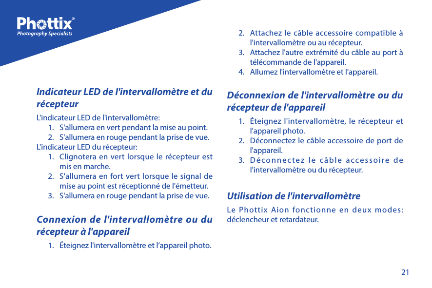 21Indicateur LED de l'intervallom&egrave;tre et du r&eacute;cepteurL'indicateur LED de l'intervallom&egrave;tre:1.  S'allumera en vert pendant la mise au point.2.  S'allumera en rouge pendant la prise de vue.L'indicateur LED du r&eacute;cepteur:1.  Clignotera en vert lorsque le r&eacute;cepteur est mis en marche.2.  S'allumera en fort vert lorsque le signal de mise au point est r&eacute;ceptionn&eacute; de l'&eacute;metteur.3.  S'allumera en rouge pendant la prise de vue. Connexion de l'intervallom&egrave;tre ou du r&eacute;cepteur &agrave; l'appareil1.  &Eacute;teignez l'intervallom&egrave;tre et l&rsquo;appareil photo.2.  Attachez le c&acirc;ble accessoire compatible &agrave; l'intervallom&egrave;tre ou au r&eacute;cepteur. 3.  Attachez l'autre extr&eacute;mit&eacute; du c&acirc;ble au port &agrave; t&eacute;l&eacute;commande de l'appareil.4.  Allumez l'intervallom&egrave;tre et l'appareil.D&eacute;connexion de l'intervallom&egrave;tre ou du r&eacute;cepteur de l'appareil1.  &Eacute;teignez l'intervallom&egrave;tre, le r&eacute;cepteur et l'appareil photo.2.  D&eacute;connectez le c&acirc;ble accessoire de port de l'appareil.3.  D&eacute;connectez le c&acirc;ble accessoire de l'intervallom&egrave;tre ou du r&eacute;cepteur.Utilisation de l'intervallom&egrave;treLe Phottix Aion fonctionne en deux modes: d&eacute;clencheur et retardateur. 