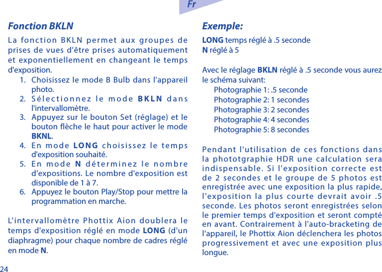24Fonction BKLNLa fonction BKLN permet aux groupes de prises de vues d'&ecirc;tre prises automatiquement et exponentiellement en changeant le temps d'exposition.1.  Choisissez le mode B Bulb dans l'appareil photo.2.  S&eacute;lectionnez le mode BKLN dans l'intervallom&egrave;tre.3.  Appuyez sur le bouton Set (r&eacute;glage) et le bouton fl&egrave;che le haut pour activer le mode BKNL. 4.  En mode LONG choisissez le temps d'exposition souhait&eacute;. 5.  En mode N d&eacute;terminez le nombre d'expositions. Le nombre d'exposition est disponible de 1 &agrave; 7.6.  Appuyez le bouton Play/Stop pour mettre la programmation en marche. L'intervallom&egrave;tre Phottix Aion doublera le temps d'exposition r&eacute;gl&eacute; en mode LONG (d'un diaphragme) pour chaque nombre de cadres r&eacute;gl&eacute; en mode N.Exemple:LONG temps r&eacute;gl&eacute; &agrave; .5 secondeN r&eacute;gl&eacute; &agrave; 5Avec le r&eacute;glage BKLN r&eacute;gl&eacute; &agrave; .5 seconde vous aurez le sch&eacute;ma suivant:Photographie 1: .5 secondePhotographie 2: 1 secondesPhotographie 3: 2 secondesPhotographie 4: 4 secondesPhotographie 5: 8 secondesPendant l'utilisation de ces fonctions dans la phototgraphie HDR une calculation sera indispensable. Si l'exposition correcte est de 2 secondes et le groupe de 5 photos est enregistr&eacute;e avec une exposition la plus rapide, l'exposition la plus courte devrait avoir .5 seconde. Les photos seront enregistr&eacute;es selon le premier temps d'exposition et seront compt&eacute; en avant. Contrairement &agrave; l'auto-bracketing de l'appareil, le Phottix Aion d&eacute;clenchera les photos progressivement et avec une exposition plus longue. 