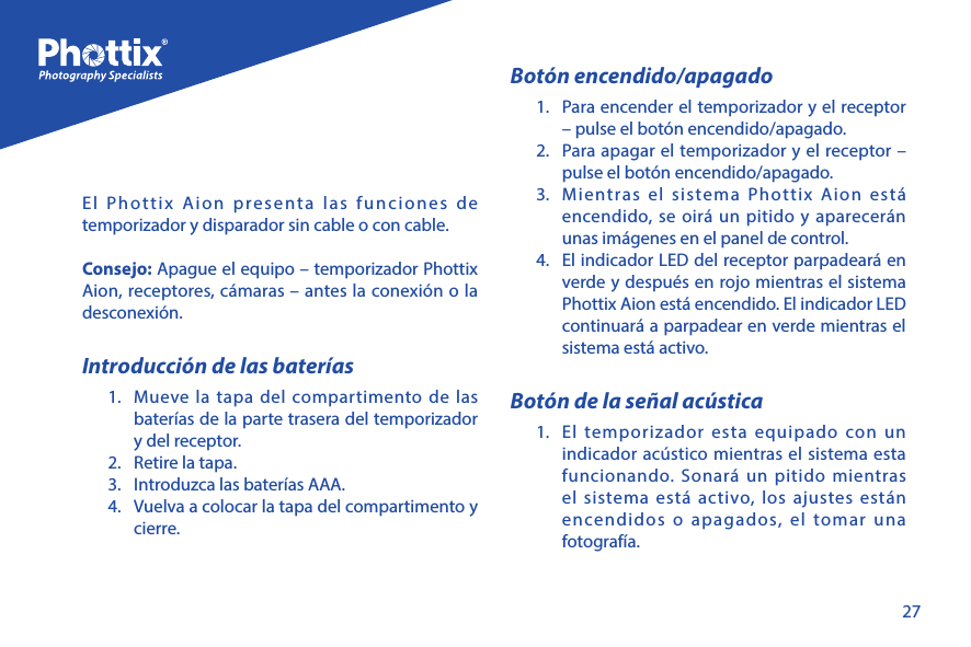 27El Phottix Aion presenta las funciones de temporizador y disparador sin cable o con cable. Consejo: Apague el equipo &ndash; temporizador Phottix Aion, receptores, c&aacute;maras &ndash; antes la conexi&oacute;n o la desconexi&oacute;n. Introducci&oacute;n de las bater&iacute;as1.  Mueve la tapa del compartimento de las bater&iacute;as de la parte trasera del temporizador y del receptor.2.  Retire la tapa. 3.  Introduzca las bater&iacute;as AAA.4.  Vuelva a colocar la tapa del compartimento y cierre.Bot&oacute;n encendido/apagado1.  Para encender el temporizador y el receptor &ndash; pulse el bot&oacute;n encendido/apagado.2.  Para apagar el temporizador y el receptor &ndash; pulse el bot&oacute;n encendido/apagado.3.  Mientras el sistema Phottix Aion est&aacute; encendido, se oir&aacute; un pitido y aparecer&aacute;n unas im&aacute;genes en el panel de control.  4.  El indicador LED del receptor parpadear&aacute; en verde y despu&eacute;s en rojo mientras el sistema Phottix Aion est&aacute; encendido. El indicador LED continuar&aacute; a parpadear en verde mientras el sistema est&aacute; activo.Bot&oacute;n de la se&ntilde;al ac&uacute;stica1.  El temporizador esta equipado con un indicador ac&uacute;stico mientras el sistema esta funcionando. Sonar&aacute; un pitido mientras el sistema est&aacute; activo, los ajustes est&aacute;n encendidos o apagados, el tomar una fotograf&iacute;a.