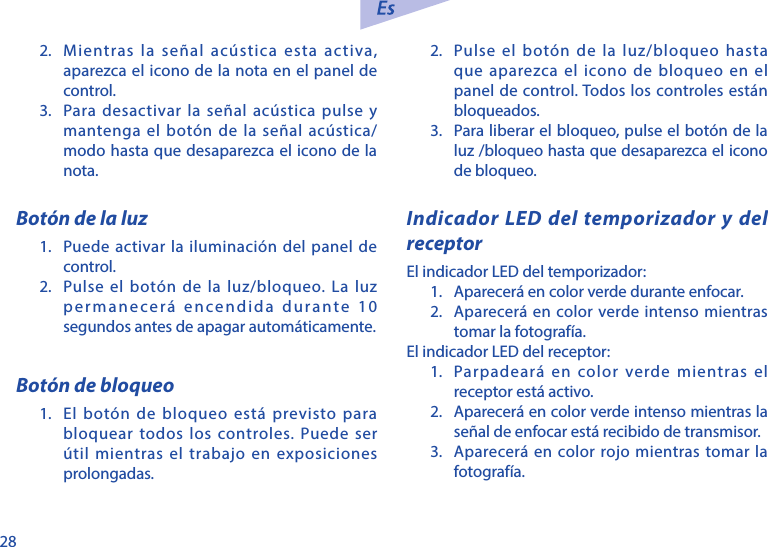 282.  Mientras la se&ntilde;al ac&uacute;stica esta activa, aparezca el icono de la nota en el panel de control. 3.  Para desactivar la se&ntilde;al ac&uacute;stica pulse y mantenga el bot&oacute;n de la se&ntilde;al ac&uacute;stica/modo hasta que desaparezca el icono de la nota. Bot&oacute;n de la luz1.  Puede activar la iluminaci&oacute;n del panel de control.2.  Pulse el bot&oacute;n de la luz/bloqueo. La luz permanecer&aacute; encendida durante 10 segundos antes de apagar autom&aacute;ticamente. Bot&oacute;n de bloqueo1.  El bot&oacute;n de bloqueo est&aacute; previsto para bloquear todos los controles. Puede ser &uacute;til mientras el trabajo en exposiciones prolongadas.2.  Pulse el bot&oacute;n de la luz/bloqueo hasta que aparezca el icono de bloqueo en el panel de control. Todos los controles est&aacute;n bloqueados. 3.  Para liberar el bloqueo, pulse el bot&oacute;n de la luz /bloqueo hasta que desaparezca el icono de bloqueo.Indicador LED del temporizador y del receptorEl indicador LED del temporizador:1.  Aparecer&aacute; en color verde durante enfocar.2.  Aparecer&aacute; en color verde intenso mientras tomar la fotograf&iacute;a.El indicador LED del receptor:1.  Parpadear&aacute; en color verde mientras el receptor est&aacute; activo.2.  Aparecer&aacute; en color verde intenso mientras la se&ntilde;al de enfocar est&aacute; recibido de transmisor.3.  Aparecer&aacute; en color rojo mientras tomar la fotograf&iacute;a.
