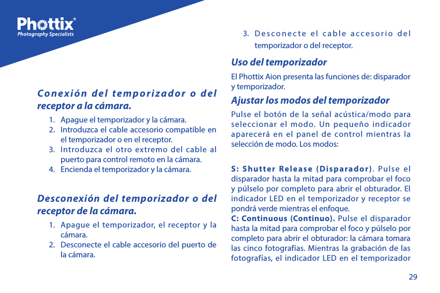 29Conexi&oacute;n del temporizador o del receptor a la c&aacute;mara. 1.  Apague el temporizador y la c&aacute;mara.2.  Introduzca el cable accesorio compatible en el temporizador o en el receptor.3.  Introduzca el otro extremo del cable al puerto para control remoto en la c&aacute;mara.4.  Encienda el temporizador y la c&aacute;mara.Desconexi&oacute;n del temporizador o del receptor de la c&aacute;mara. 1.  Apague el temporizador, el receptor y la c&aacute;mara.2.  Desconecte el cable accesorio del puerto de la c&aacute;mara.3.  Desconecte el cable accesorio del temporizador o del receptor.Uso del temporizadorEl Phottix Aion presenta las funciones de: disparador y temporizador. Ajustar los modos del temporizadorPulse el bot&oacute;n de la se&ntilde;al ac&uacute;stica/modo para seleccionar el modo. Un peque&ntilde;o indicador aparecer&aacute; en el panel de control mientras la selecci&oacute;n de modo. Los modos:S: Shutter Release (Disparador). Pulse el disparador hasta la mitad para comprobar el foco y p&uacute;lselo por completo para abrir el obturador. El indicador LED en el temporizador y receptor se pondr&aacute; verde mientras el enfoque. C: Continuous (Continuo). Pulse el disparador hasta la mitad para comprobar el foco y p&uacute;lselo por completo para abrir el obturador: la c&aacute;mara tomara las cinco fotograf&iacute;as. Mientras la grabaci&oacute;n de las fotograf&iacute;as, el indicador LED en el temporizador 